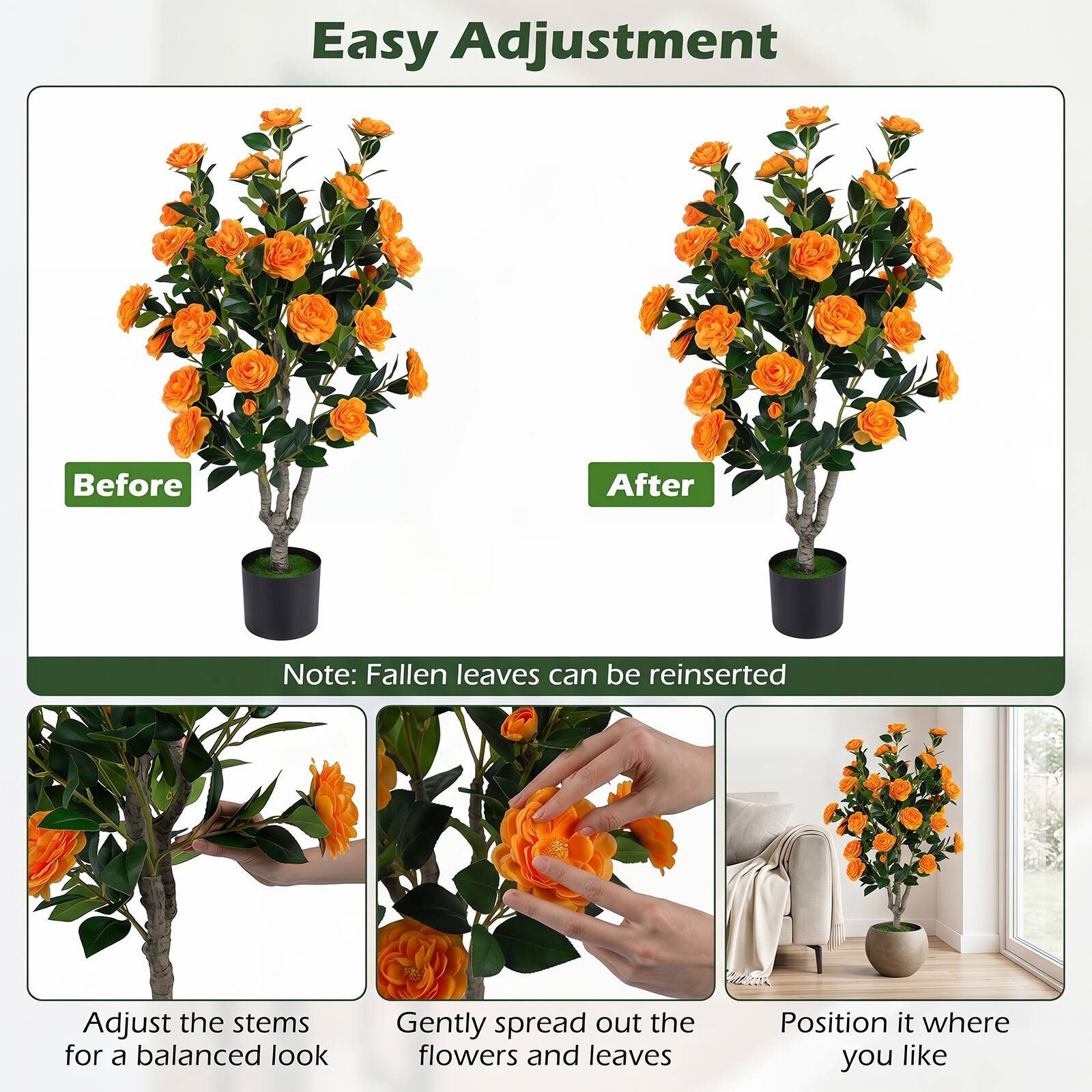 Easy Adjustment

Before After

Note: Fallen leaves can be reinserted

Adjust the stems for a balanced look

Gently spread out the flowers and leaves

Position it where you like
