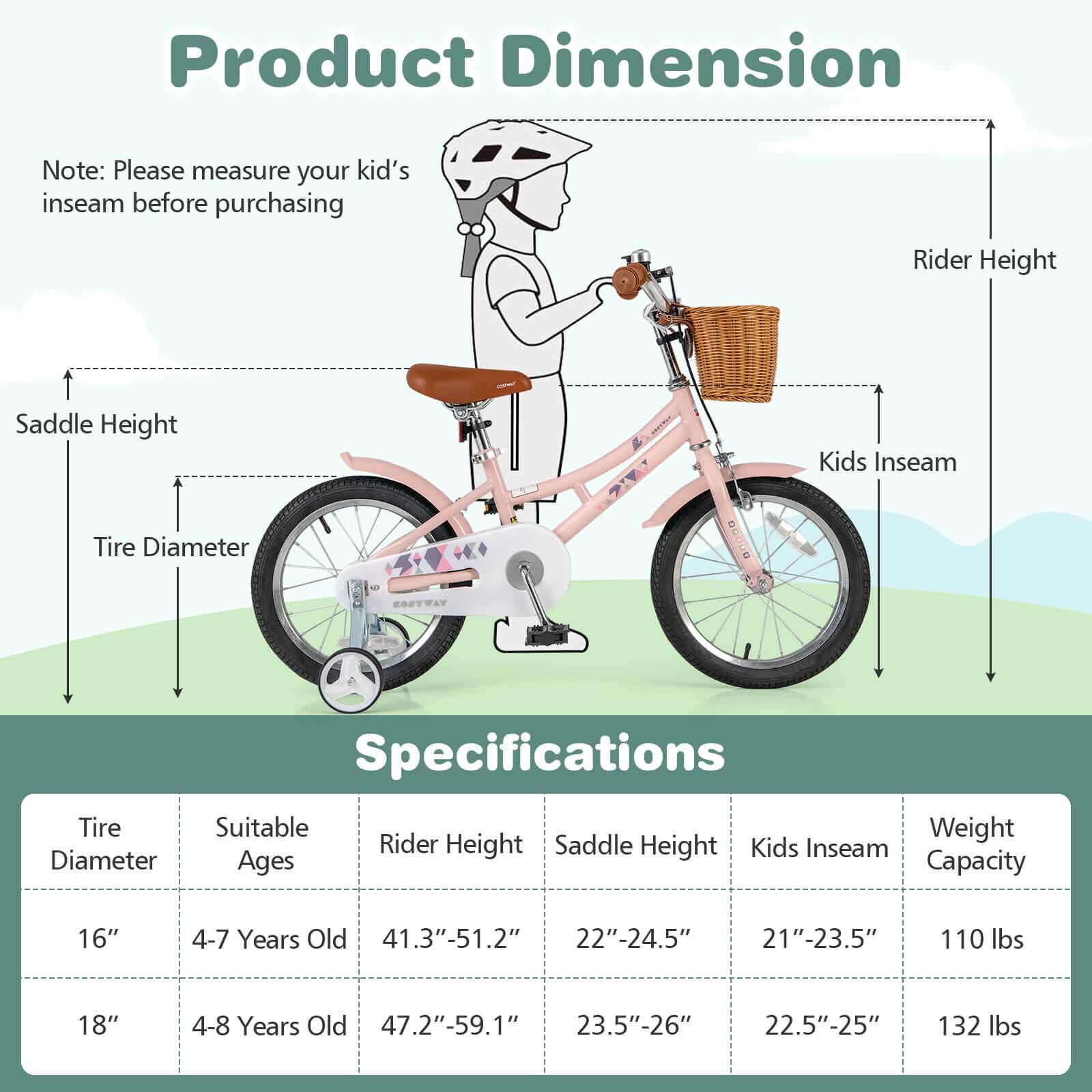 **Product Dimension**

Note: Please measure your kid's inseam before purchasing

- Rider Height
- Kids Inseam
- Tire Diameter
- Saddle Height

**Specifications**

| Tire Diameter | Suitable Ages | Rider Height | Saddle Height | Kids Inseam | Weight Capacity |
|---------------|--------------|--------------|---------------|-------------|----------------|
| 16"           | 4-7 Years Old | 41.3"-51.2"   | 22"-24.5"      | 21"-23.5"    | 110 lbs        |
| 18"           | 4-8 Years Old | 47.2"-59.1"   | 23.5"-26"      | 22.5"-25"    | 132 lbs        |