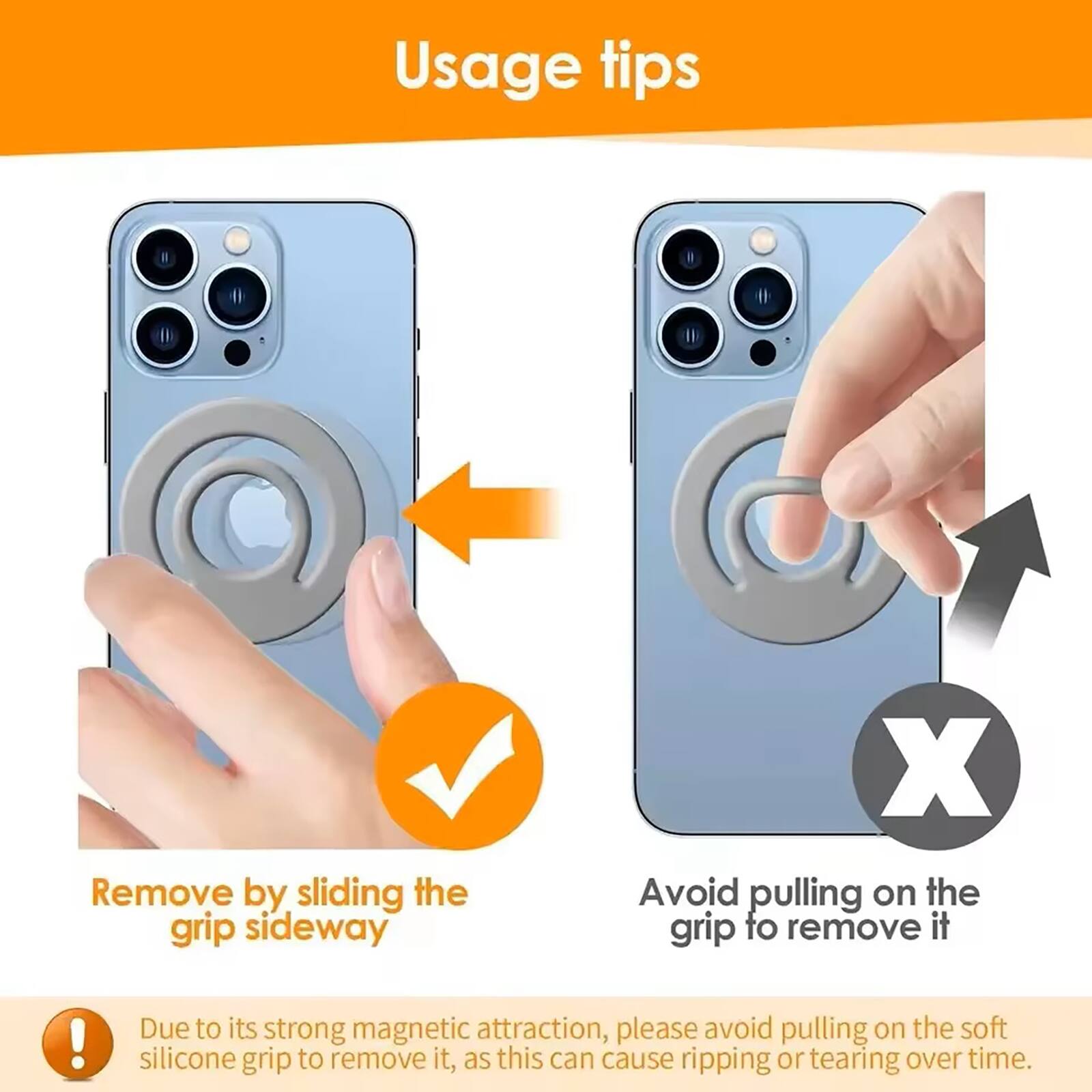 Usage tips

Remove by sliding the grip sideway

Avoid pulling on the grip to remove it

Due to its strong magnetic attraction, please avoid pulling on the soft silicone grip to remove it, as this can cause ripping or tearing over time.