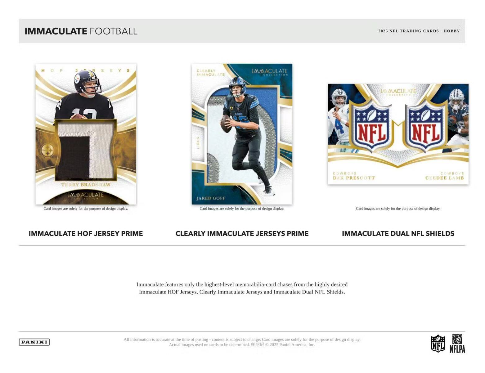 IMMACULATE FOOTBALL  
2025 NFL TRADING CARDS - HOBBY  

IMMACULATE HOF JERSEY PRIME  
CLEARLY IMMACULATE JERSEYS PRIME  
IMMACULATE DUAL NFL SHIELDS  

Immaculate features only the highest-level memorabilia-card chases from the highly desired Immaculate HOF Jerseys, Clearly Immaculate Jerseys and Immaculate Dual NFL Shields.  

Card images are solely for the purpose of design display.  

All information is accurate at the time of posting - content is subject to change. Card images are solely for the purpose of design display. Actual images used on cards to be determined. © 2025 Panini America, Inc.  

NFL NFLPA