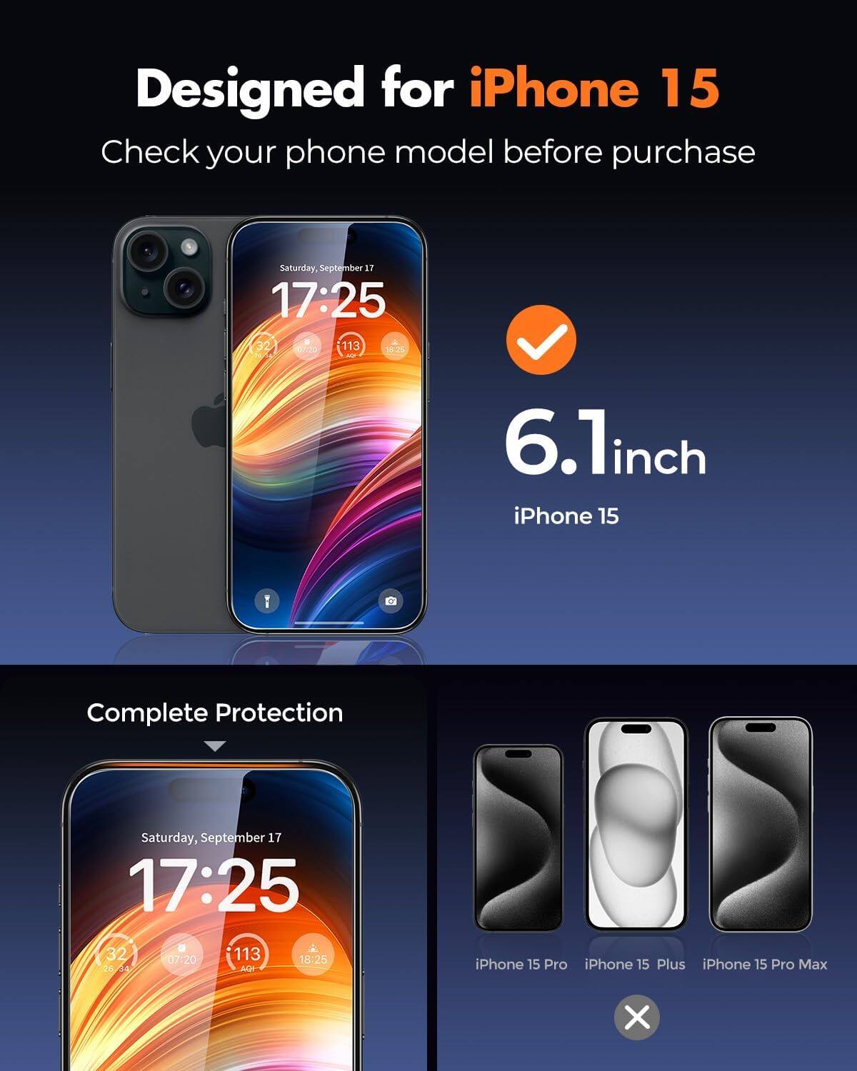 Designed for iPhone 15  
Check your phone model before purchase

6.1inch iPhone 15  
Complete Protection

iPhone 15 Pro  
iPhone 15 Plus  
iPhone 15 Pro Max