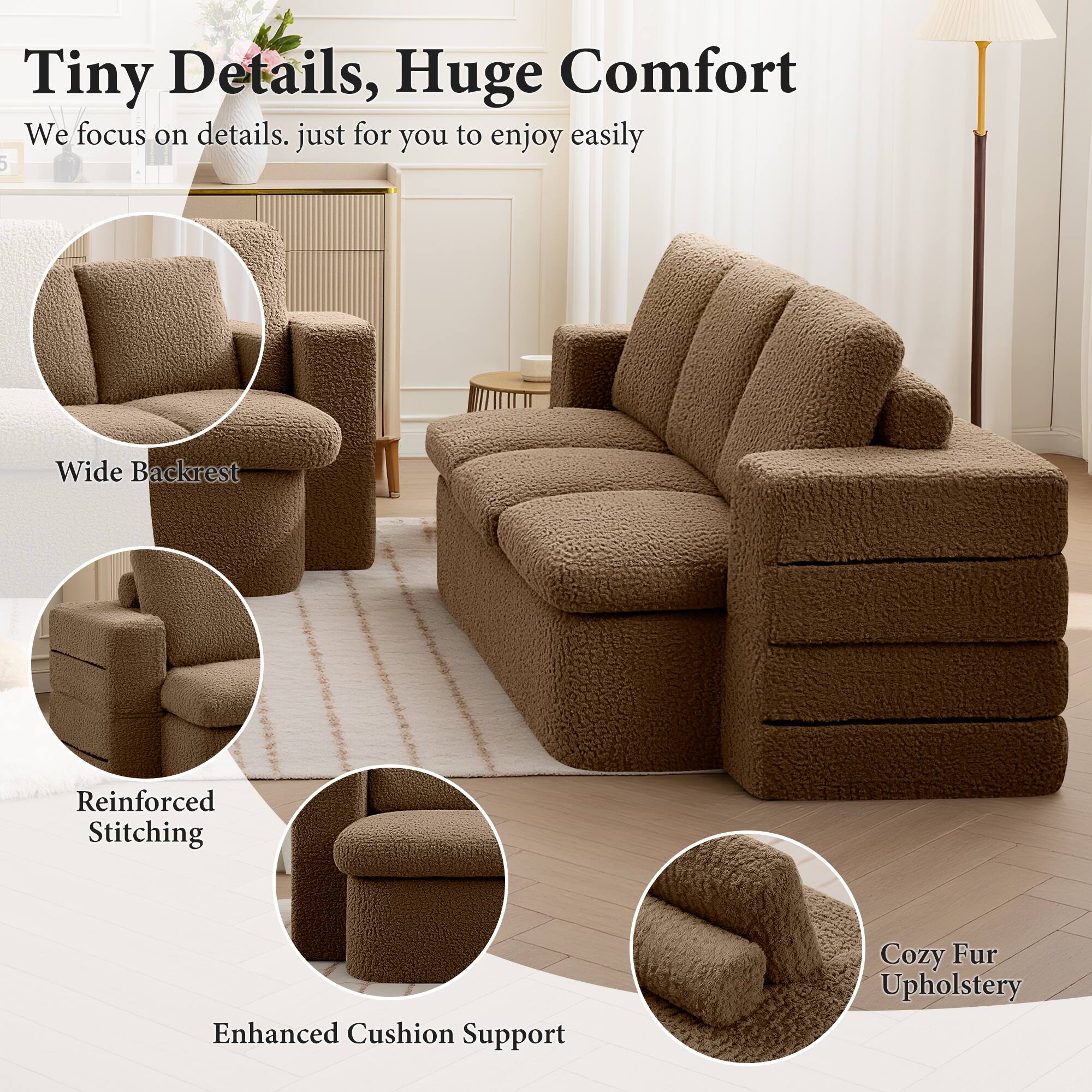 Tiny Details, Huge Comfort

We focus on details. just for you to enjoy easily

- Wide Backrest
- Reinforced Stitching
- Enhanced Cushion Support
- Cozy Fur Upholstery