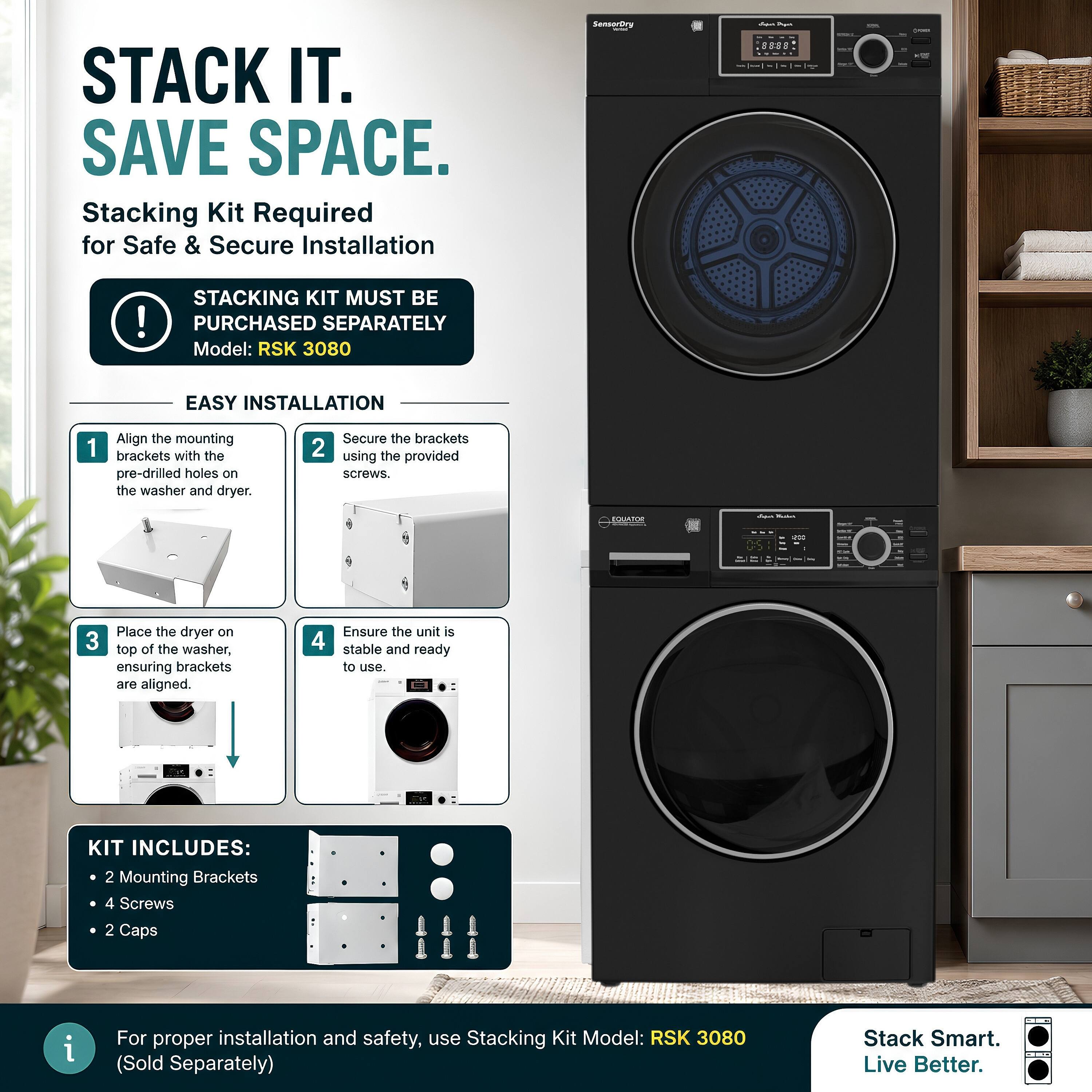 STACK IT. SAVE SPACE.  
Stacking Kit Required for Safe & Secure Installation

SensorDry  
- Apaily [-]  
JAME  
!  
STACKING KIT MUST BE PURCHASED SEPARATELY  
Model: RSK 3080

EASY INSTALLATION  
1. Align the mounting brackets with the pre-drilled holes on the washer and dryer.  
2. Secure the brackets using the provided screws.  
3. Place the dryer on top of the washer, ensuring brackets are aligned.  
4. Ensure the unit is stable and ready to use.

KIT INCLUDES:  
- 2 Mounting Brackets  
- 4 Screws  
- 2 Caps

For proper installation and safety, use Stacking Kit Model: RSK 3080 (Sold Separately)  
Stack Smart. Live Better.