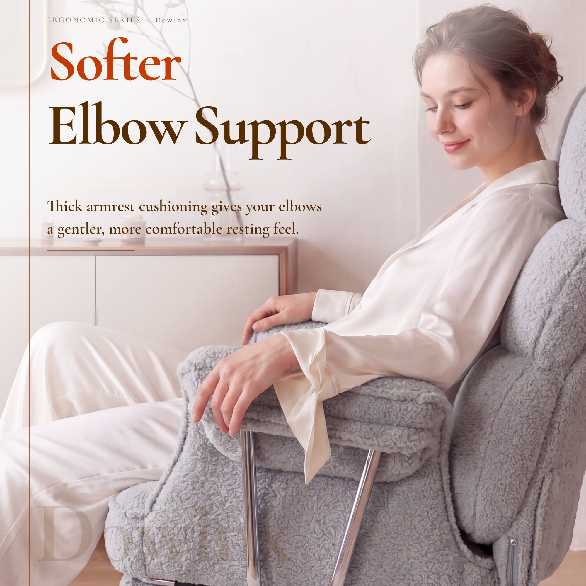 ERGONOMIC SERIES - Dowinx  
Softer Elbow Support  

Thick armrest cushioning gives your elbows a gentler, more comfortable resting feel.