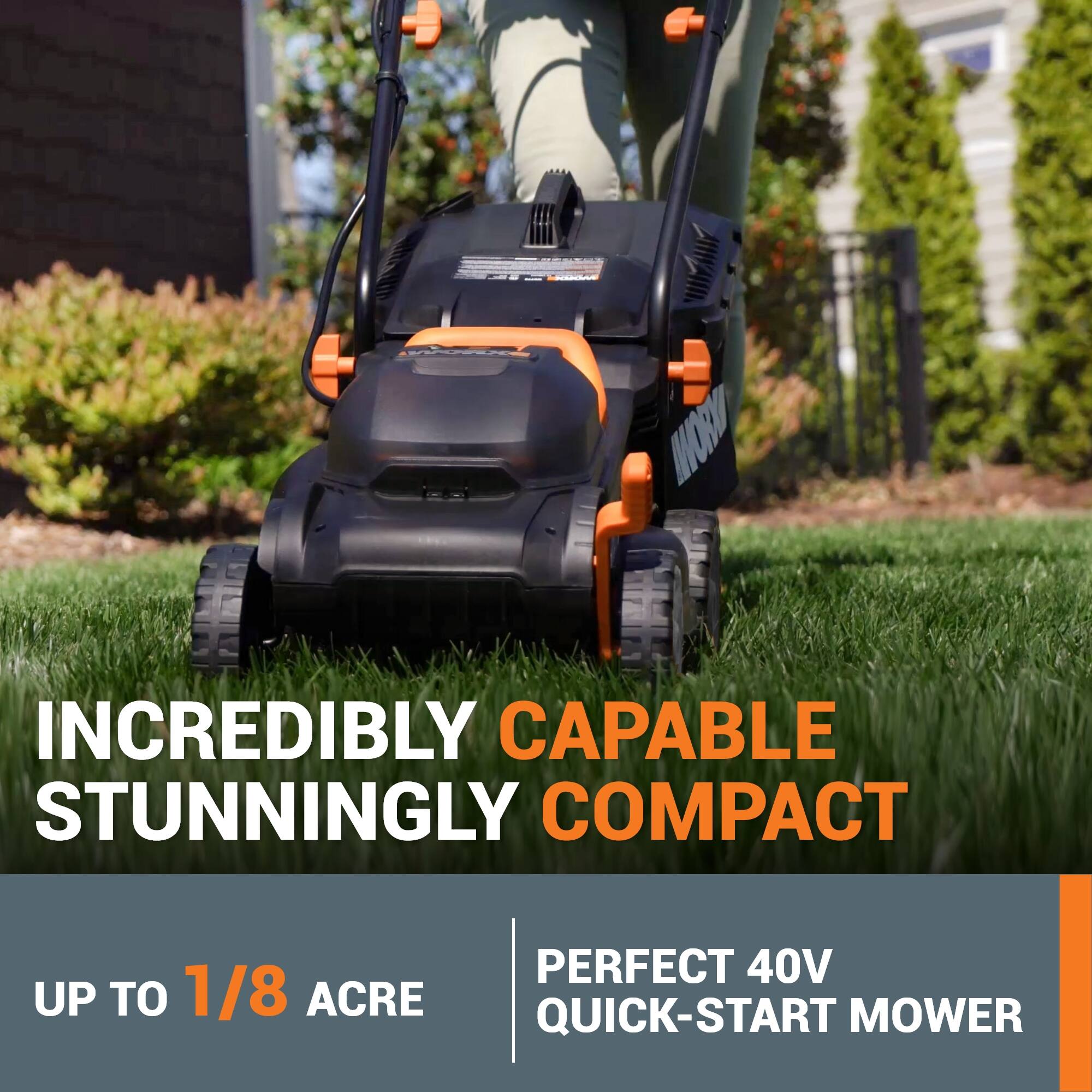 INCREDIBLY CAPABLE  
STUNNINGLY COMPACT  

UP TO 1/8 ACRE  

PERFECT 40V QUICK-START MOWER