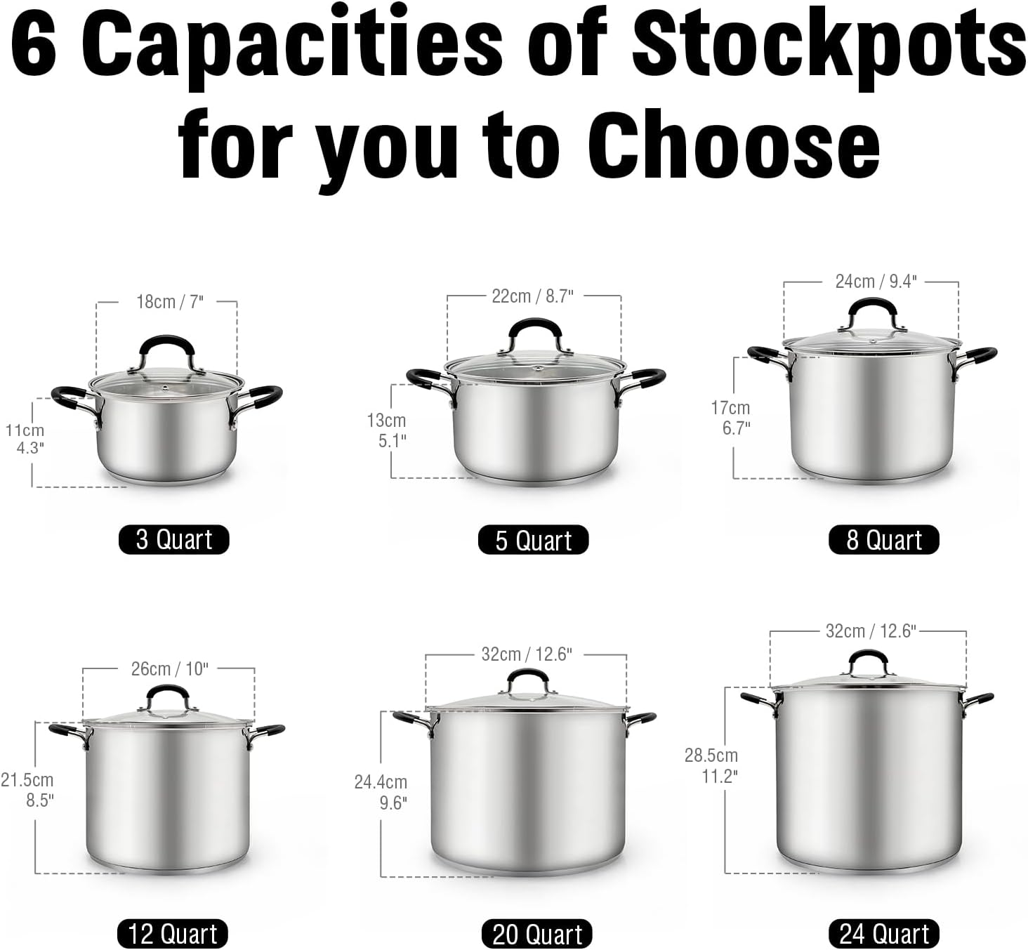 6 Capacities of Stockpots for you to Choose

- 18cm / 7" - 11cm 4.3" - 3 Quart
- 22cm / 8.7" - 13cm 5.1" - 5 Quart
- 24cm / 9.4" - 17cm 6.7" - 8 Quart
- 26cm / 10" - 21.5cm 8.5" - 12 Quart
- 32cm / 12.6" - 24.4cm 9.6" - 20 Quart
- 32cm / 12.6" - 28.5cm 11.2" - 24 Quart