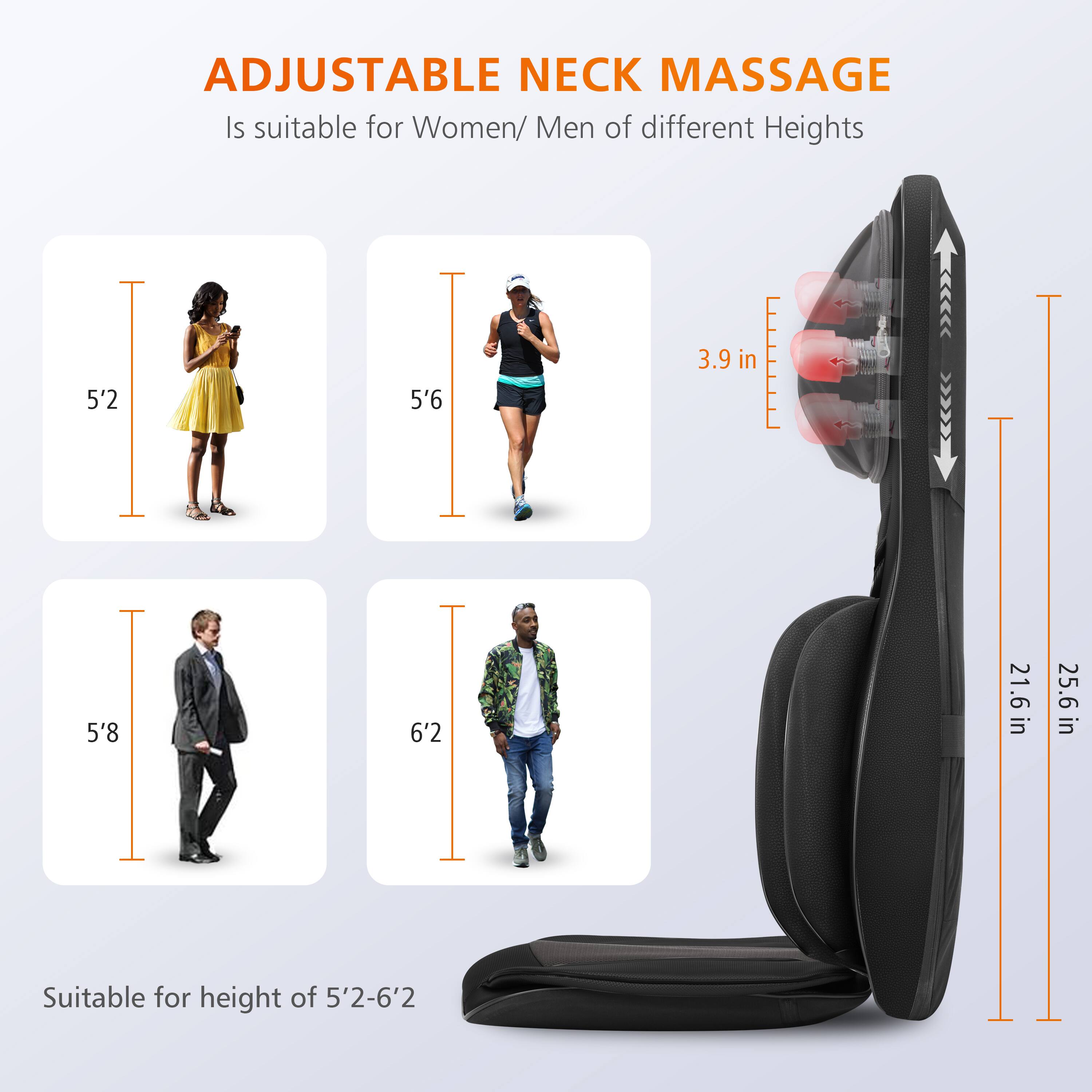 ADJUSTABLE NECK MASSAGE is suitable for Women/Men of different heights. It is suitable for heights of 5'2, 5'6, 5'8, and 6'2. The product is suitable for a height range of 5'2-6'2.