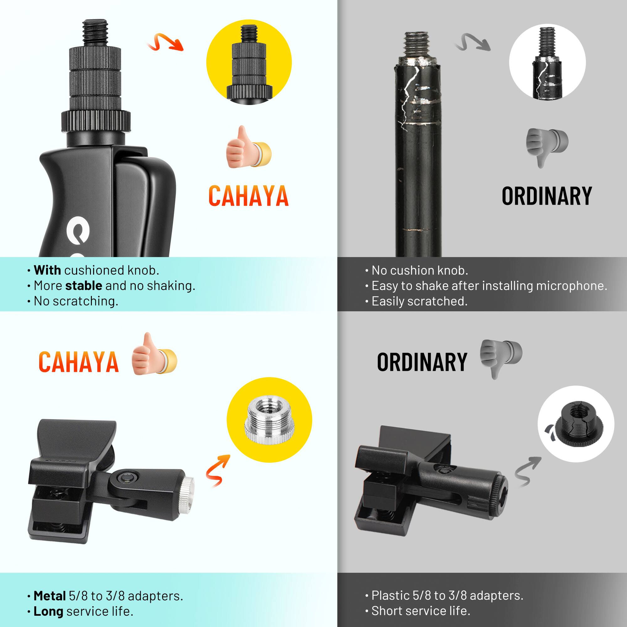 **CAHAYA**  
- With cushioned knob.  
- More stable and no shaking.  
- No scratching.  

**ORDINARY**  
- No cushion knob.  
- Easy to shake after installing microphone.  
- Easily scratched.  

**CAHAYA**  
- Metal 5/8 to 3/8 adapters.  
- Long service life.  

**ORDINARY**  
- Plastic 5/8 to 3/8 adapters.  
- Short service life.