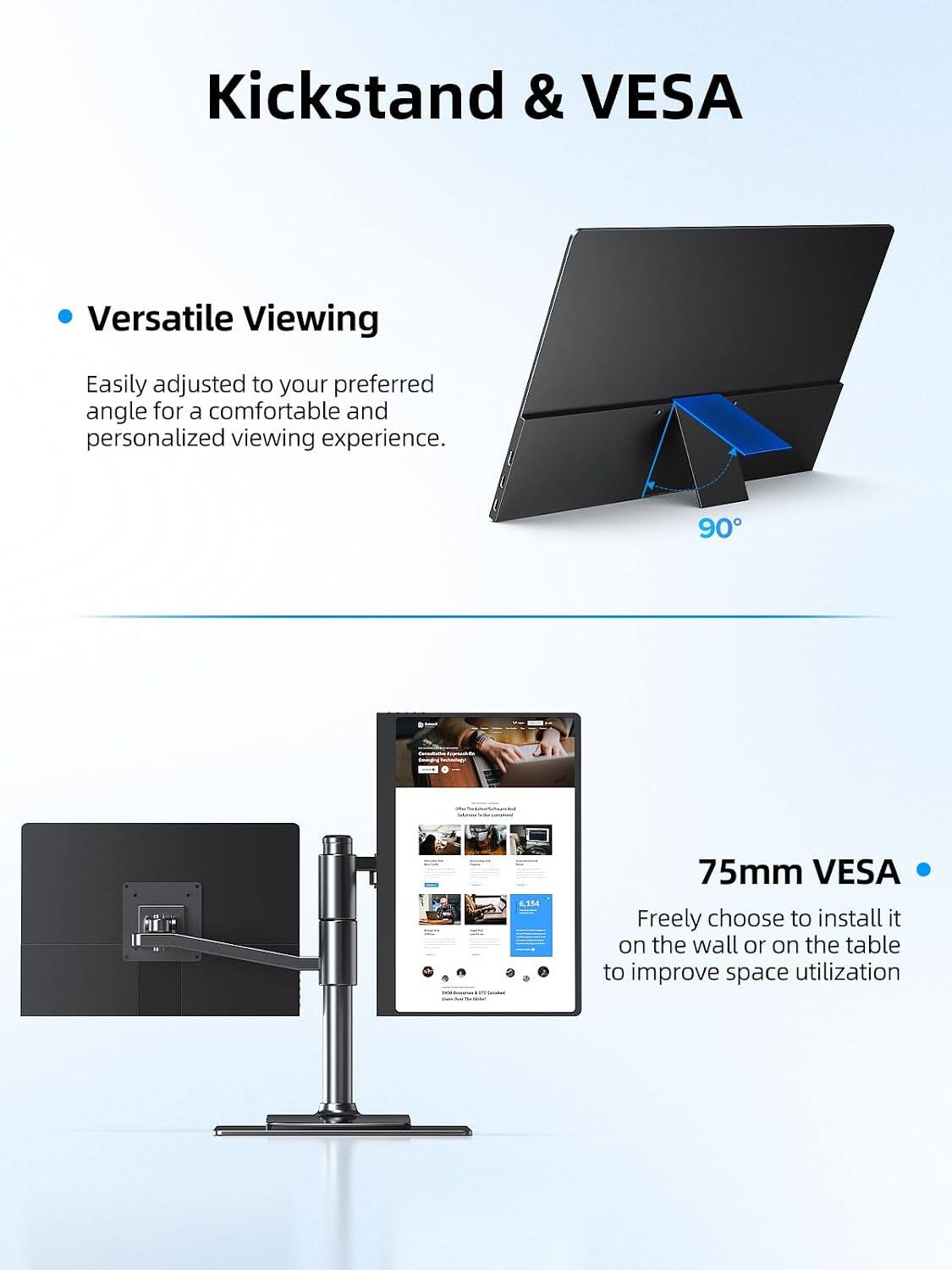 Kickstand & VESA

Versatile Viewing
Easily adjusted to your preferred angle for a comfortable and personalized viewing experience.

90°

75mm VESA
Freely choose to install it on the wall or on the table to improve space utilization