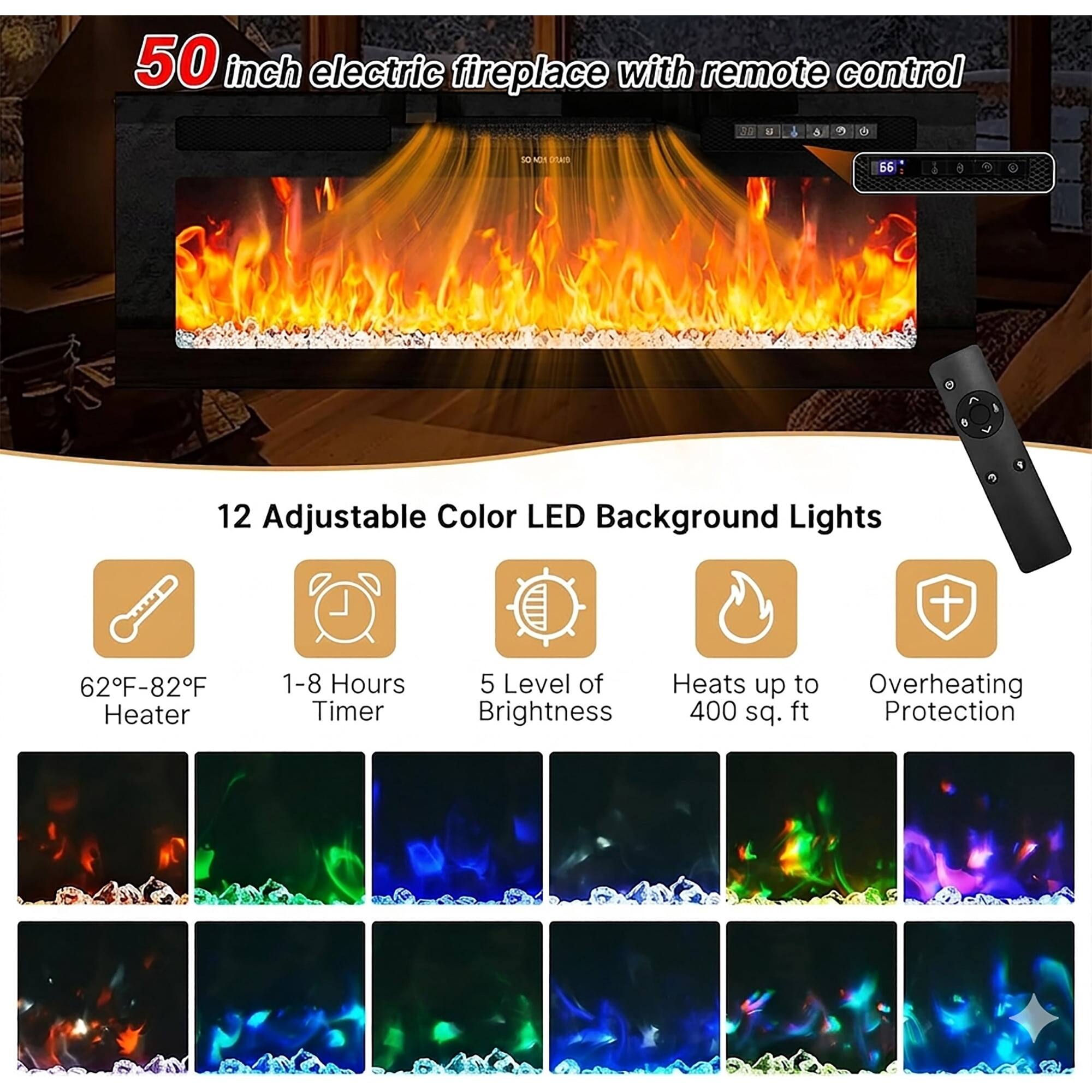 50 inch electric fireplace with remote control

12 Adjustable Color LED Background Lights

62°F-82°F Heater

1-8 Hours Timer

5 Level of Brightness

Heats up to 400 sq. ft

Overheating Protection