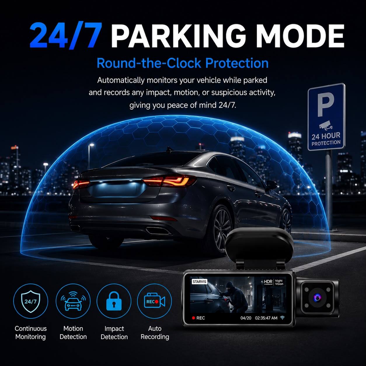 24/7 PARKING MODE  
Round-the-Clock Protection  
Automatically monitors your vehicle while parked and records any impact, motion, or suspicious activity, giving you peace of mind 24/7.  

24 HOUR PROTECTION  

STARVIS  
HDR Night Vision  
24/7  

REC  
REC  
04/20 02:35:47 AM  

Continuous Motion Impact Auto Monitoring Detection Detection Recording  

24/7  
Continuous Monitoring  
Motion Detection  
Impact Detection  
Auto Recording