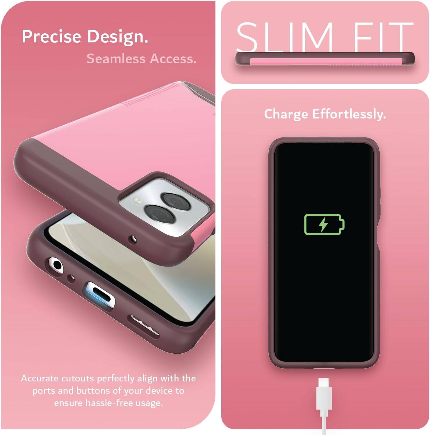 Precise Design.  
Seamless Access.  

SLIM FIT  

Charge Effortlessly.  

Accurate cutouts perfectly align with the ports and buttons of your device to ensure hassle-free usage.