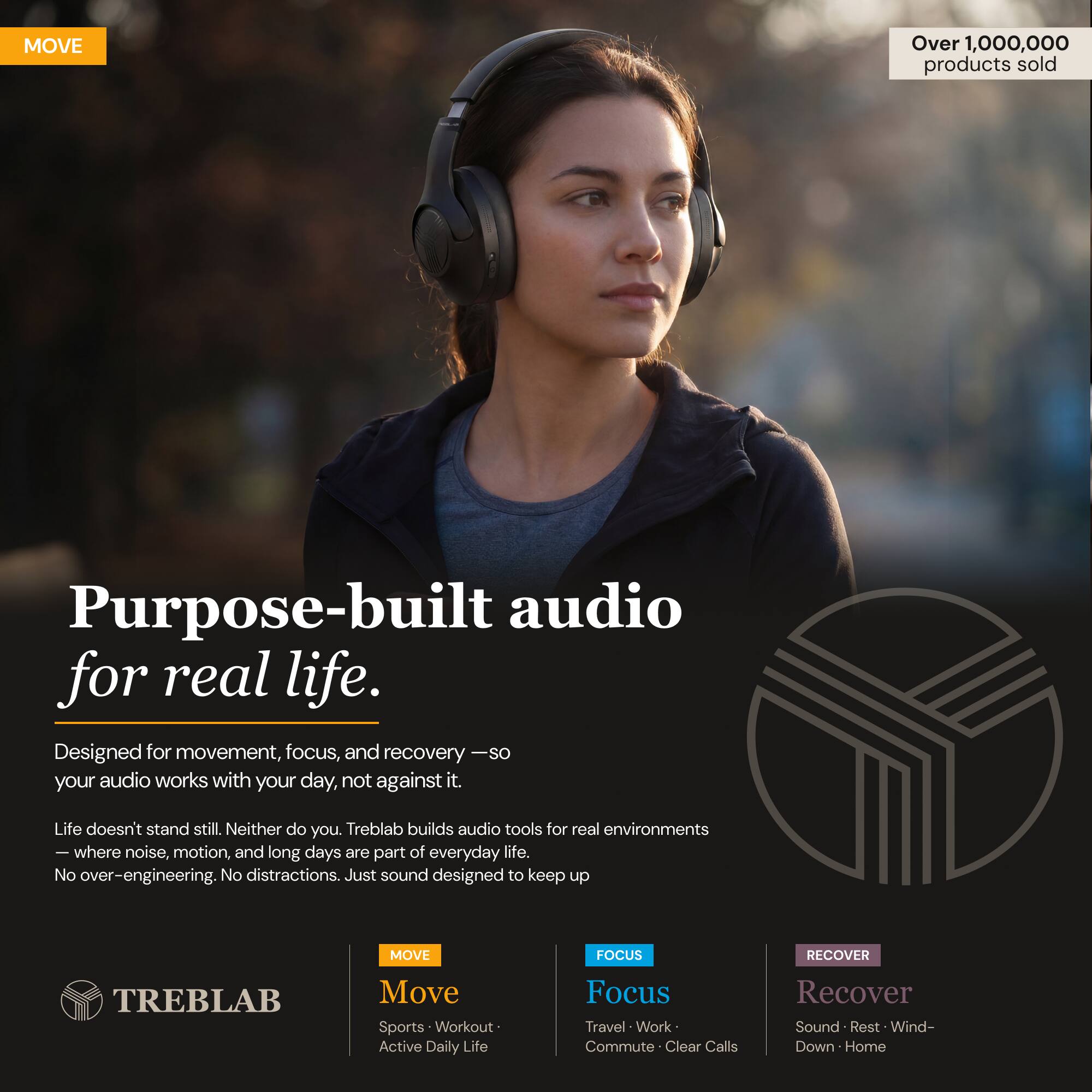 MOVE Over 1,000,000 products sold

Purpose-built audio for real life.

Designed for movement, focus, and recovery — so your audio works with your day, not against it.

Life doesn't stand still. Neither do you. Treblab builds audio tools for real environments — where noise, motion, and long days are part of everyday life. No over-engineering. No distractions. Just sound designed to keep up.

MOVE FOCUS RECOVER

TREBLAB

Move
Sports • Workout • Active Daily Life

Focus
Travel • Work • Commute • Clear Calls

Recover
Sound • Rest • Wind-Down • Home