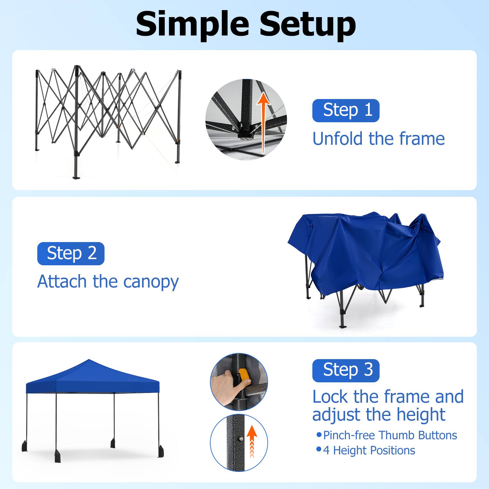 Simple Setup

Step 1  
Unfold the frame

Step 2  
Attach the canopy

Step 3  
Lock the frame and adjust the height  
- Pinch-free Thumb Buttons  
- 4 Height Positions