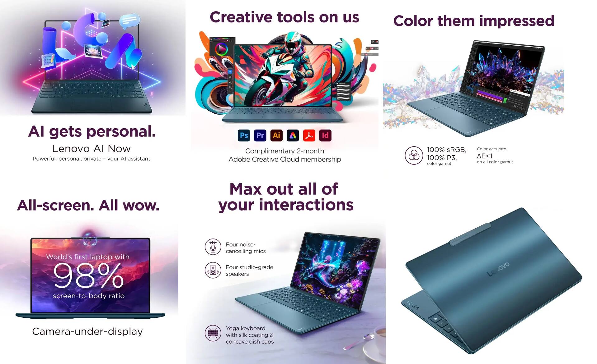 - AI gets personal.
  - Lenovo AI Now
  - Powerful, personal, private - your AI assistant

- Creative tools on us
  - Complimentary 2-month Adobe Creative Cloud membership
  - Ps Pr Ai Aa Id

- Color them impressed
  - 100% sRGB, 100% P3, color gamut
  - Color accurate ΔE<1 on all color gamut

- All-screen. All wow.
  - World's first laptop with 98% screen-to-body ratio
  - Camera-under-display

- Max out all of your interactions
  - Four noise-cancelling mics
  - Four studio-grade speakers
  - Yoga keyboard with silk coating & concave dish caps