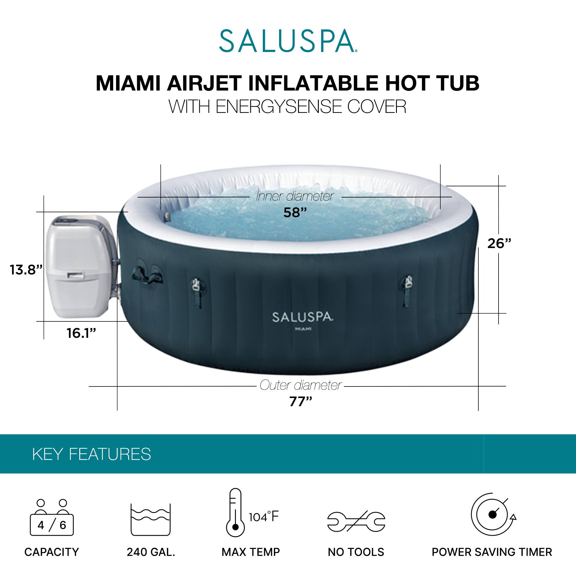 SALUSPA  
MIAMI AIRJET INFLATABLE HOT TUB WITH ENERGYSSENSE COVER  

Inner diameter: 58"  
Outer diameter: 77"  
Height: 26"  
Depth: 13.8"  
Width: 16.1"  

KEY FEATURES  
- Capacity: 4/6  
- Capacity: 240 GAL.  
- Max Temp: 104°F  
- No Tools  
- Power Saving Timer