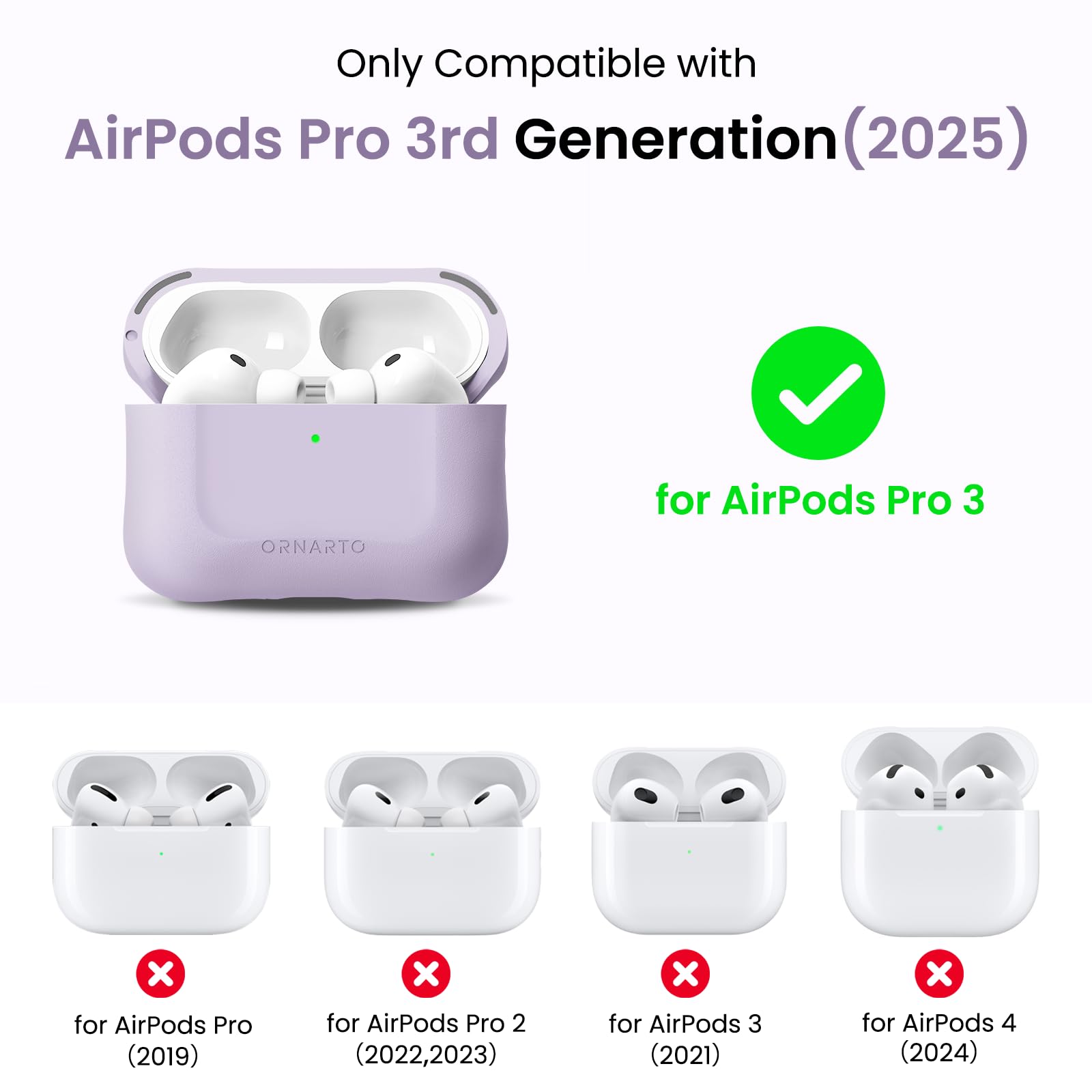 Only Compatible with AirPods Pro 3rd Generation (2025)  
ORNARTO for AirPods Pro 3  
for AirPods Pro (2019)  
for AirPods Pro 2 (2022, 2023)  
for AirPods 3 (2021)  
for AirPods 4 (2024)