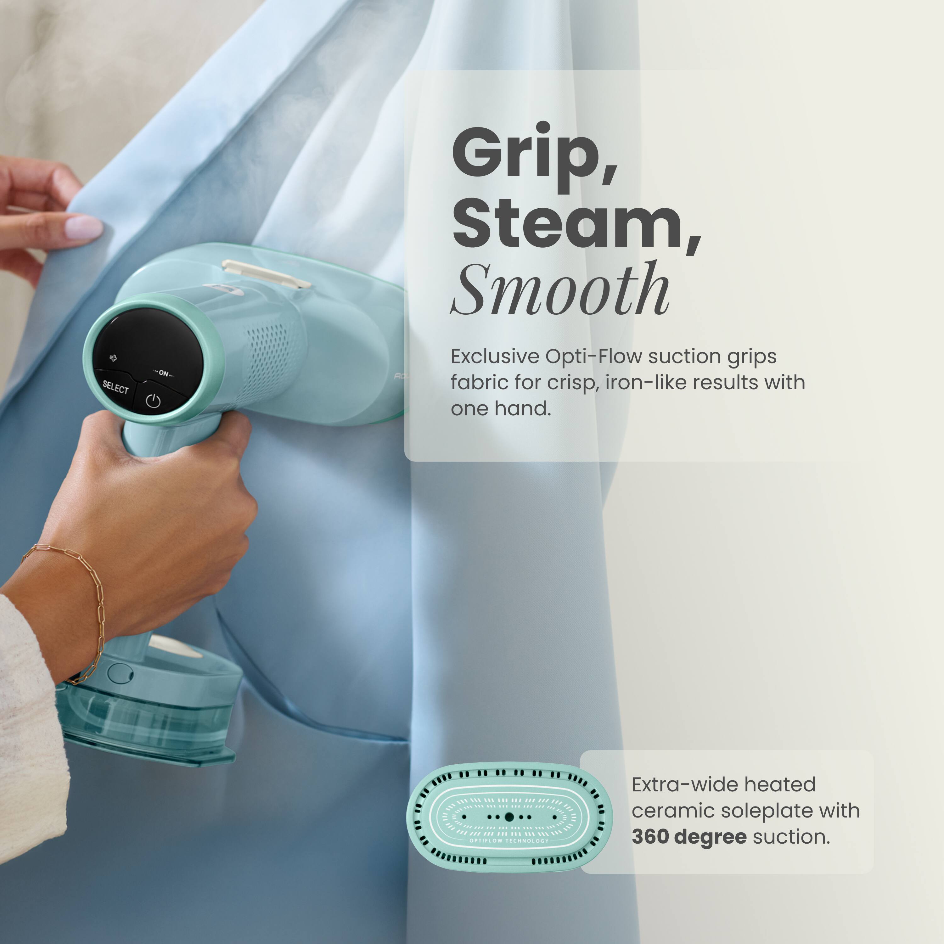 -ON-
Grip, Steam, Smooth
Exclusive Opti-Flow suction grips fabric for crisp, iron-like results with one hand.

Extra-wide heated ceramic soleplate with 360 degree suction.
