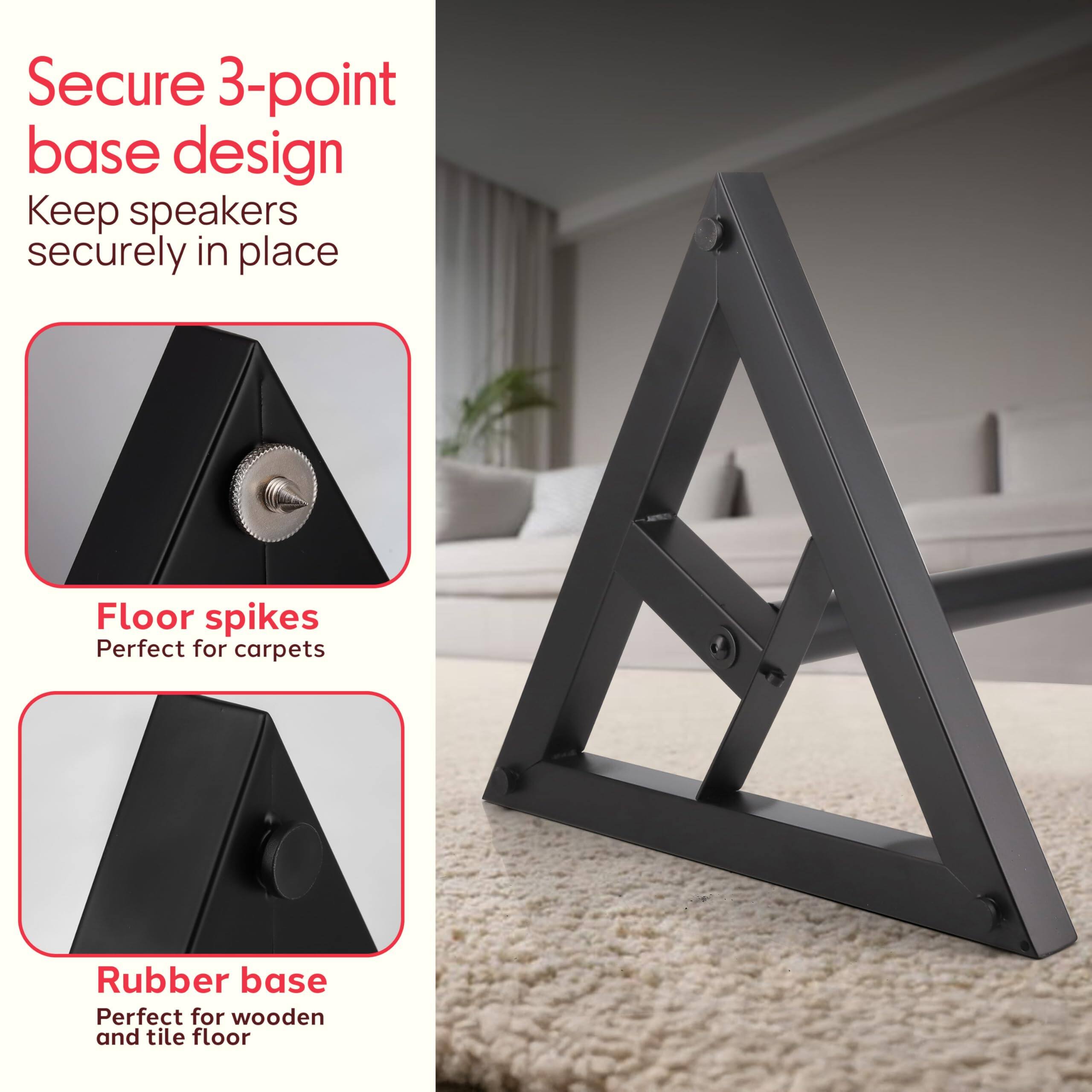 Secure 3-point base design  
Keep speakers securely in place  

Floor spikes  
Perfect for carpets  

Rubber base  
Perfect for wooden and tile floor