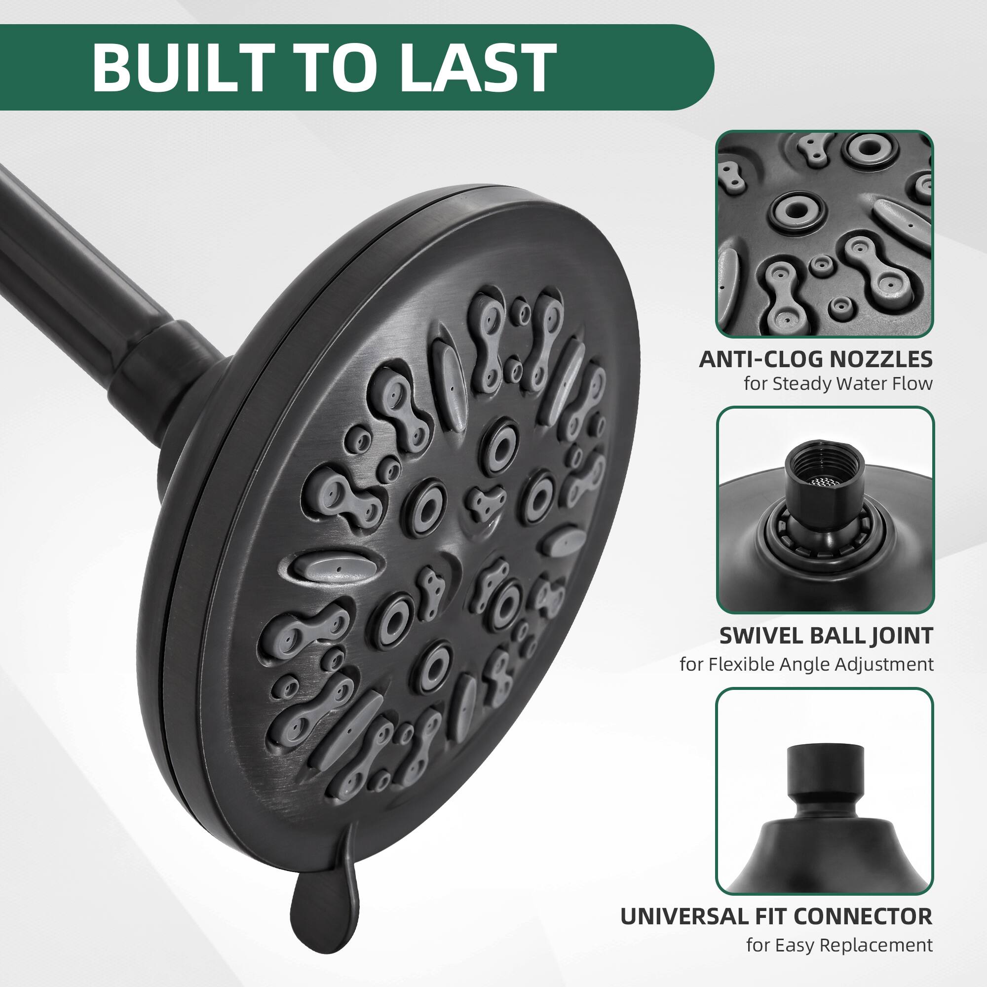 BUILT TO LAST

ANTI-CLOG NOZZLES for Steady Water Flow

SWIVEL BALL JOINT for Flexible Angle Adjustment

UNIVERSAL FIT CONNECTOR for Easy Replacement