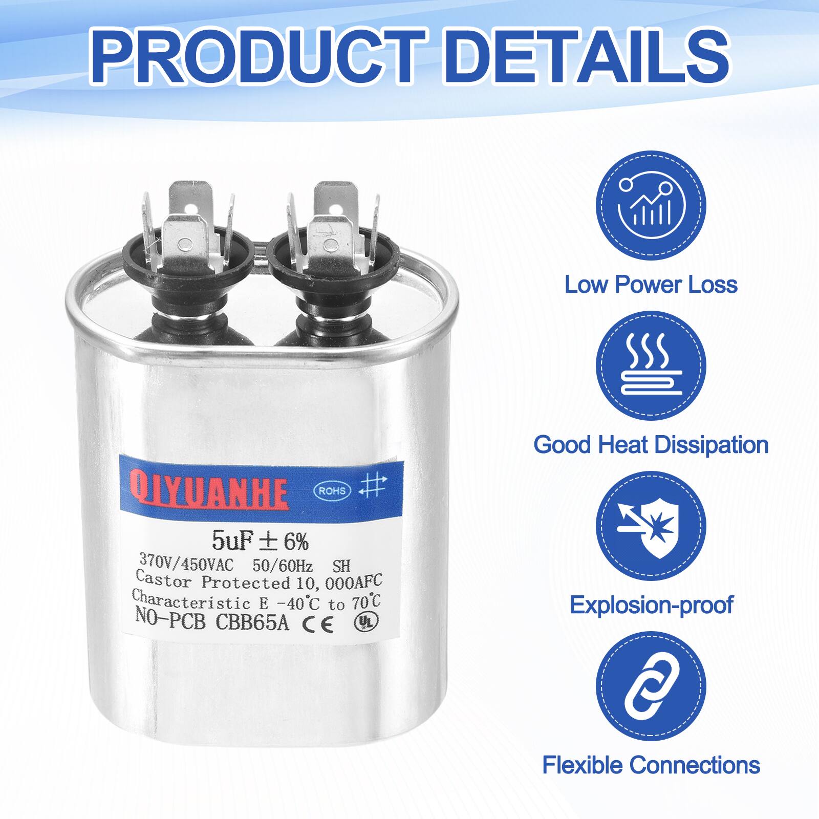 PRODUCT DETAILS

- Low Power Loss
- Good Heat Dissipation
- Explosion-proof
- Flexible Connections

QIYUANHE
ROHS
5uF ± 6%
370V/450VAC 50/60Hz
Castor Protected 10,000AFC
Characteristic E -40°C to 70°C
NO-PCB CBB65A
CE