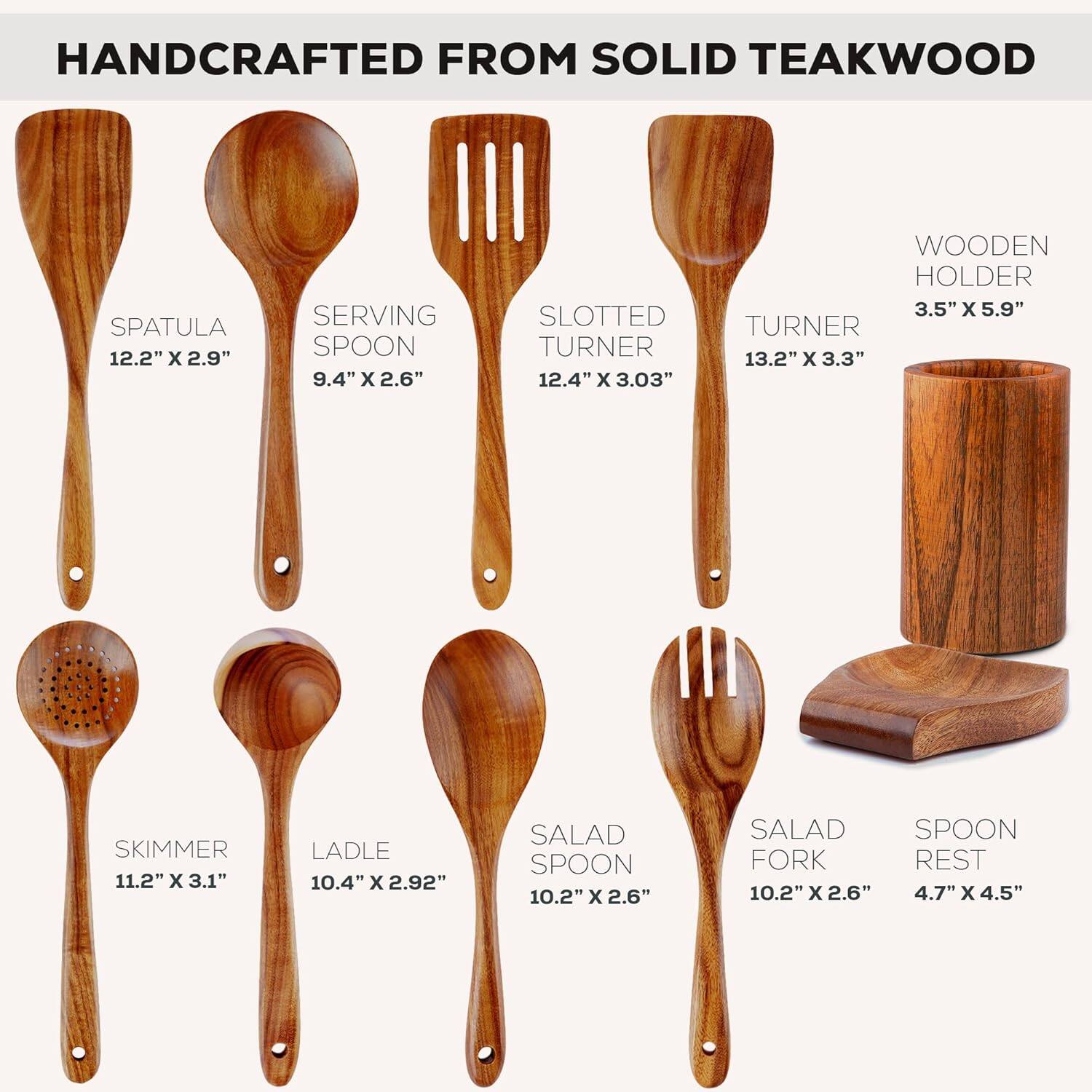 HANDCRAFTED FROM SOLID TEAKWOOD

- SPATULA: 12.2" x 2.9"
- SERVING SPOON: 9.4" x 2.6"
- SLOTTED TURNER: 12.4" x 3.03"
- WOODEN HOLDER: 3.5" x 5.9"
- TURNER: 13.2" x 3.3"
- SKIMMER: 11.2" x 3.1"
- LADLE: 10.4" x 2.92"
- SALAD SPOON: 10.2" x 2.6"
- SALAD FORK: 10.2" x 2.6"
- SPOON REST: 4.7" x 4.5"