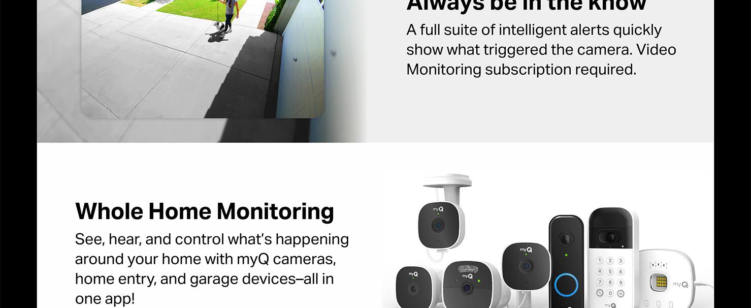 Always be in the Know: A full suite of intelligent alerts quickly show what triggered the camera. Video Monitoring subscription required.

Whole Home Monitoring: See, hear, and control what's happening around your home with myQ cameras, home entry, and garage devices-all in one app!