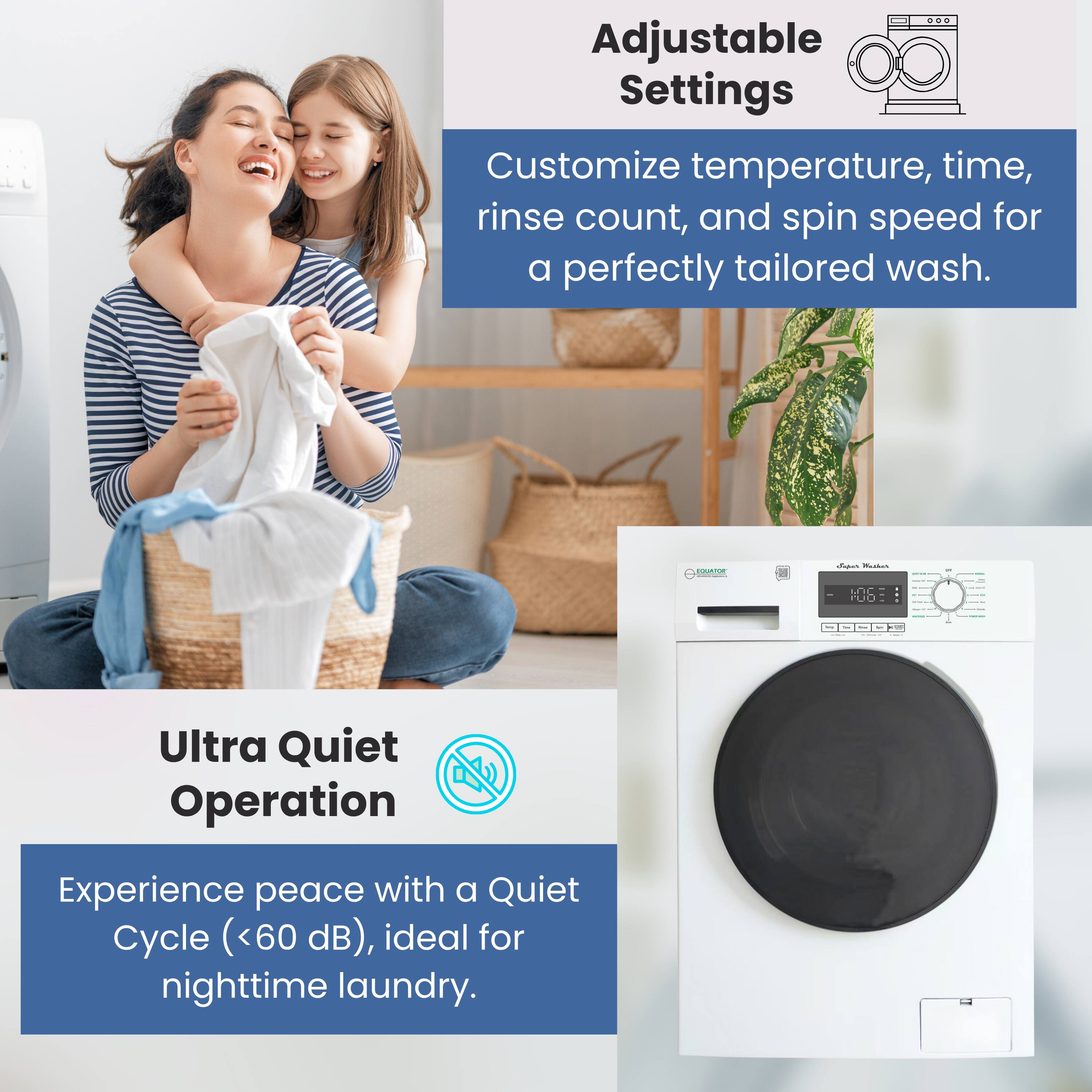 Adjustable Settings  
Customize temperature, time, rinse count, and spin speed for a perfectly tailored wash.

Ultra Quiet Operation  
Experience peace with a Quiet Cycle (<60 dB), ideal for nighttime laundry.