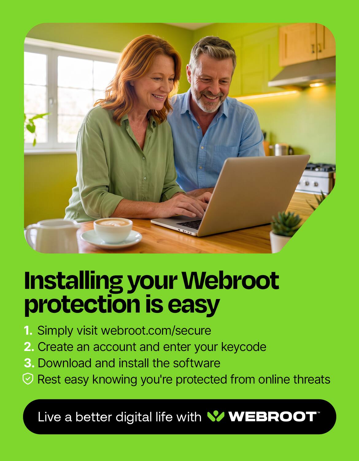 Installing your Webroot protection is easy

1. Simply visit webroot.com/secure
2. Create an account and enter your keycode
3. Download and install the software
✓ Rest easy knowing you're protected from online threats

Live a better digital life with WEBROOT
