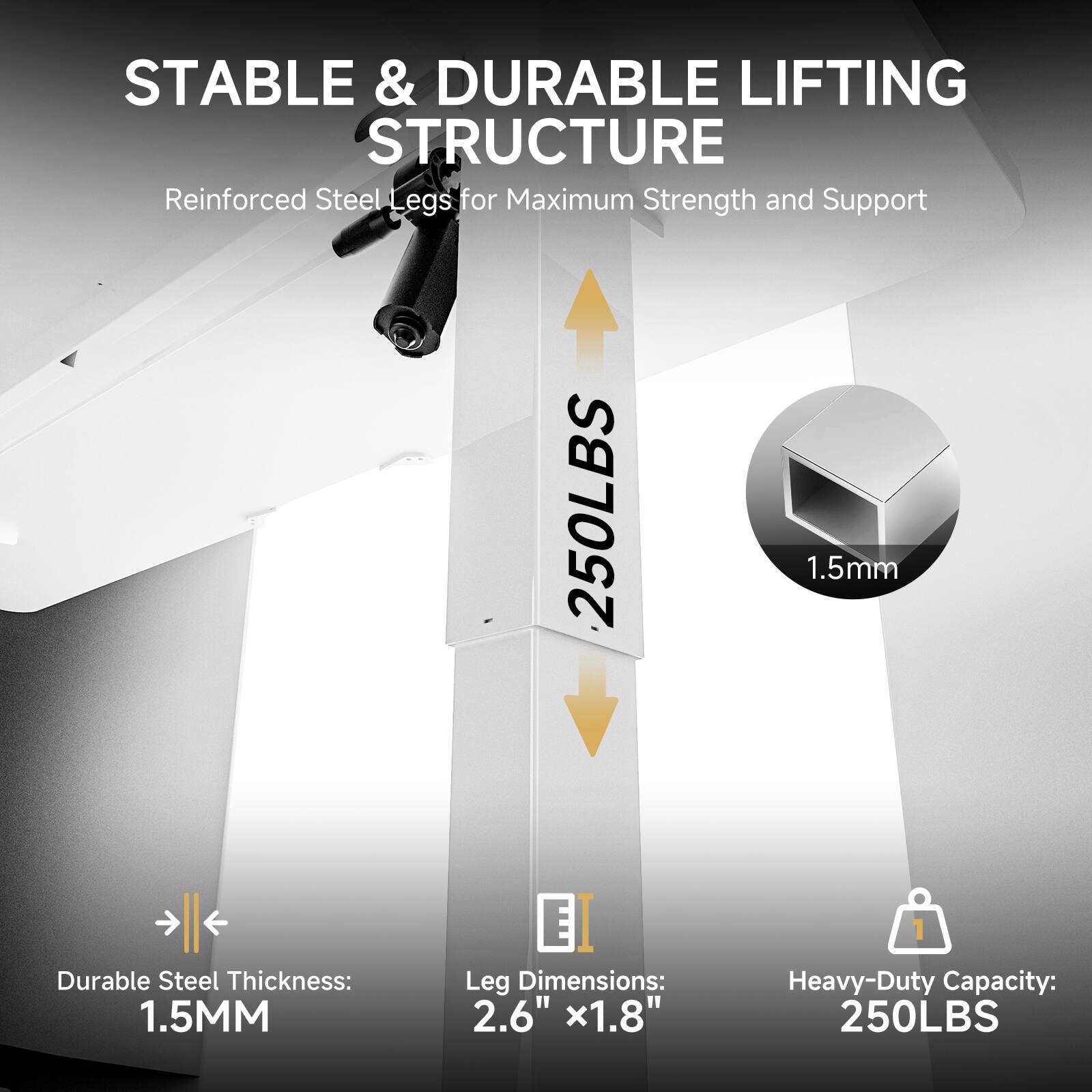 STABLE & DURABLE LIFTING STRUCTURE
Reinforced Steel Legs for Maximum Strength and Support
Durable Steel Thickness: 1.5MM
Leg Dimensions: 2.6" x1.8"
Heavy-Duty Capacity: 250LBS