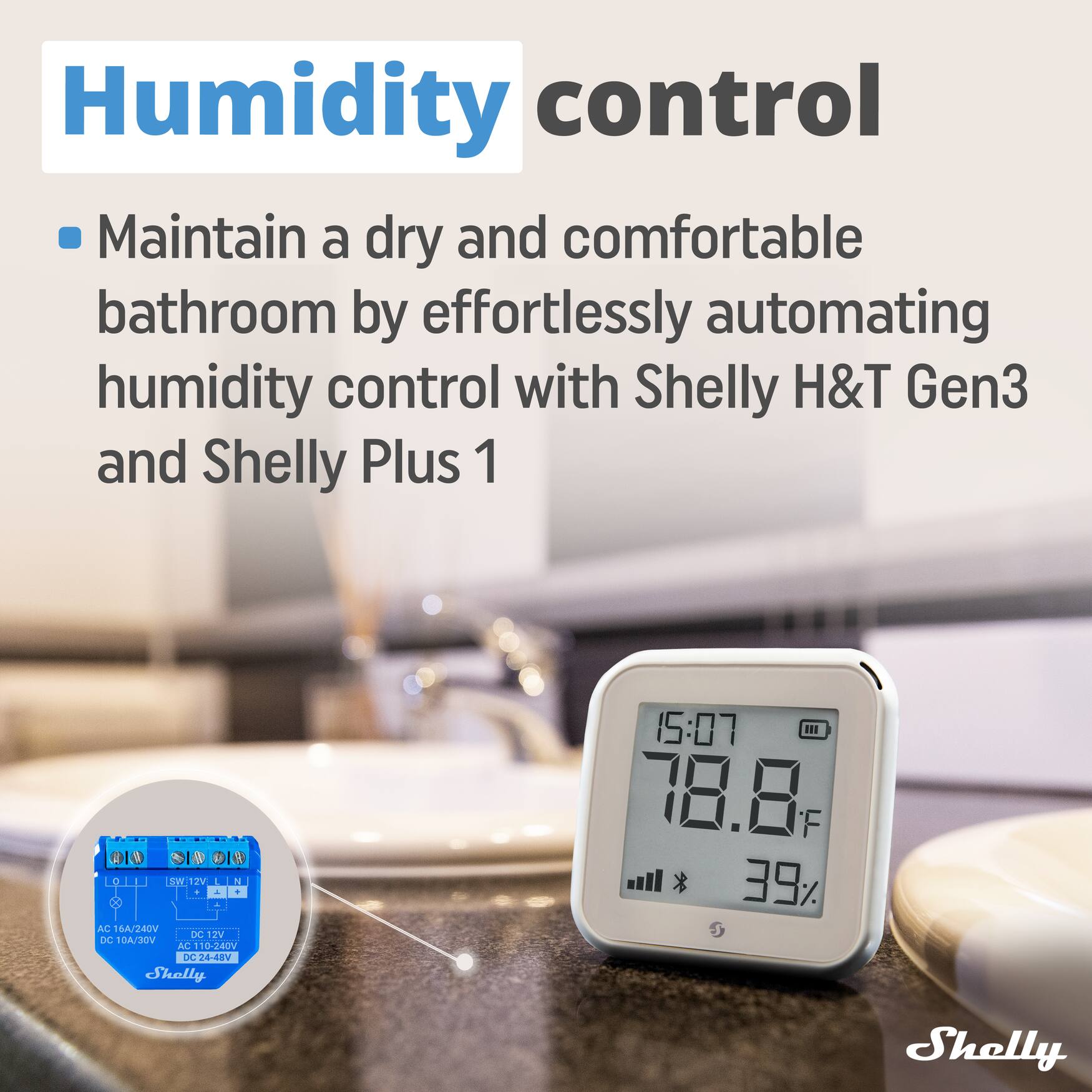 Humidity control  
Maintain a dry and comfortable bathroom by effortlessly automating humidity control with Shelly H&T Gen3 and Shelly Plus 1.  

Shelly H&T Gen3:  
- AC 6A/240V  
- DC 10A/30V  
- AC 10-240V  
- DC24-48V  

Shelly Plus 1:  
- 1 SW 12V  
- 1 L1N  
- 1 L2N  
- 1 L3N  

Shelly 15:07  
78.8°F  
39%