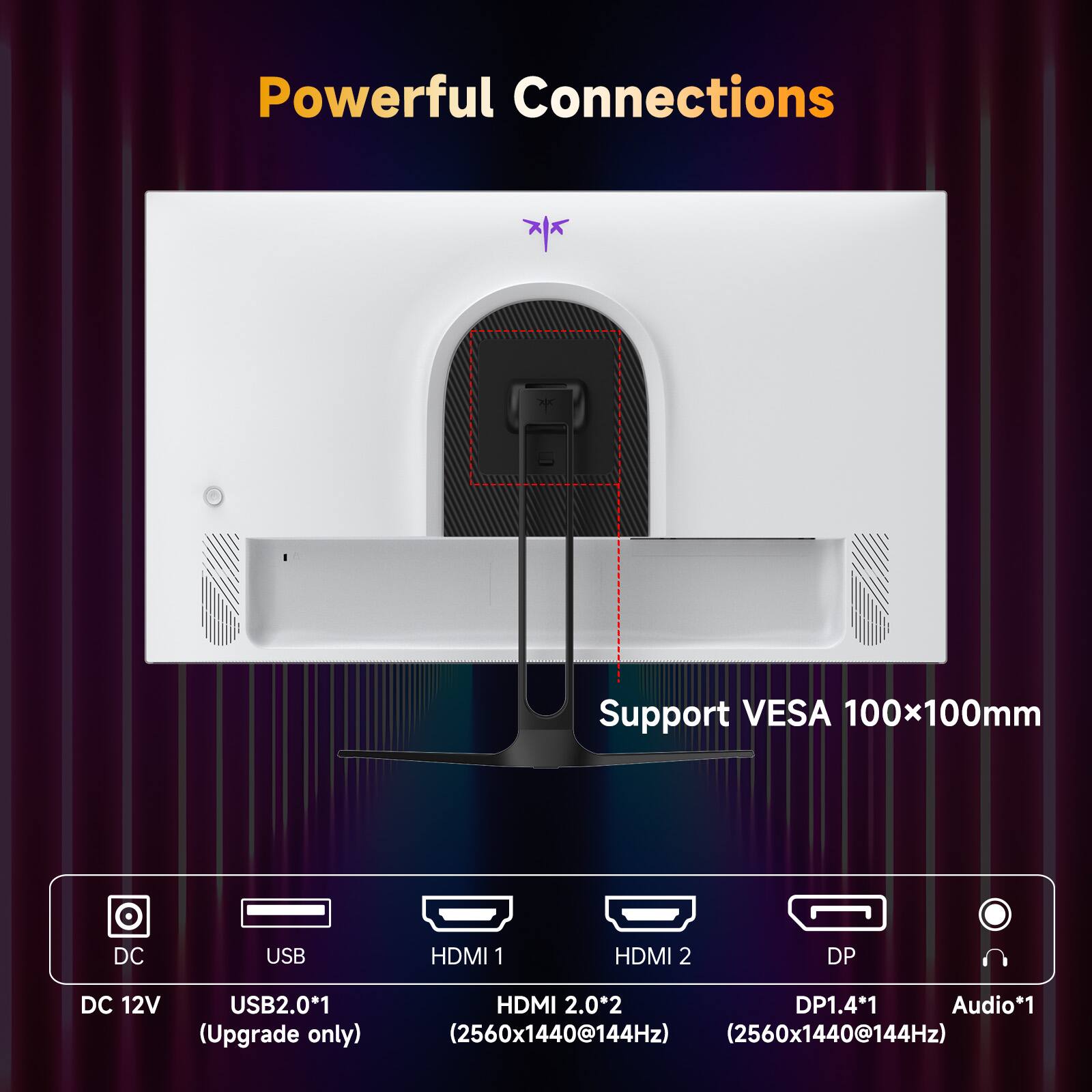 Powerful Connections

Support VESA 100x100mm

DC 12V USB2.0*1 (Upgrade only)
HDMI 2.0*2 (2560x1440@144Hz)
DP1.4*1 (2560x1440@144Hz)
Audio*1