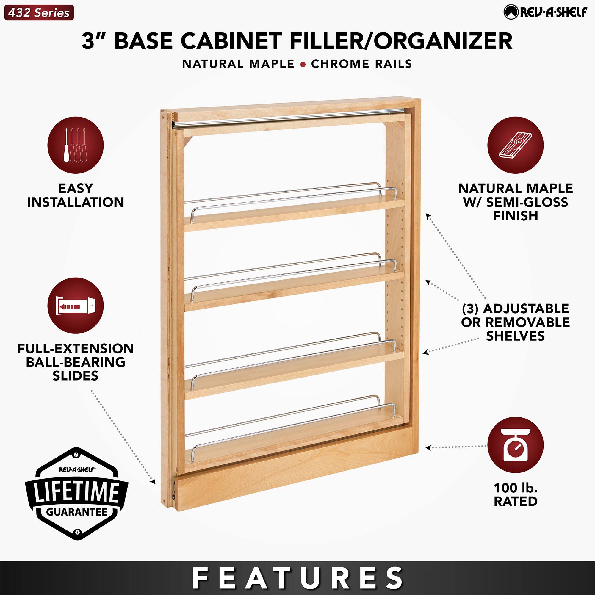 432 Series  
3" BASE CABINET FILLER/ORGANIZER  
NATURAL MAPLE • CHROME RAILS  

EASY INSTALLATION  
FULL-EXTENSION BALL-BEARING SLIDES  
LIFETIME GUARANTEE  
NATURAL MAPLE W/ SEMI-GLOSS FINISH  
(3) ADJUSTABLE OR REMOVABLE SHELVES  
100 lb. RATED  

FEATURES