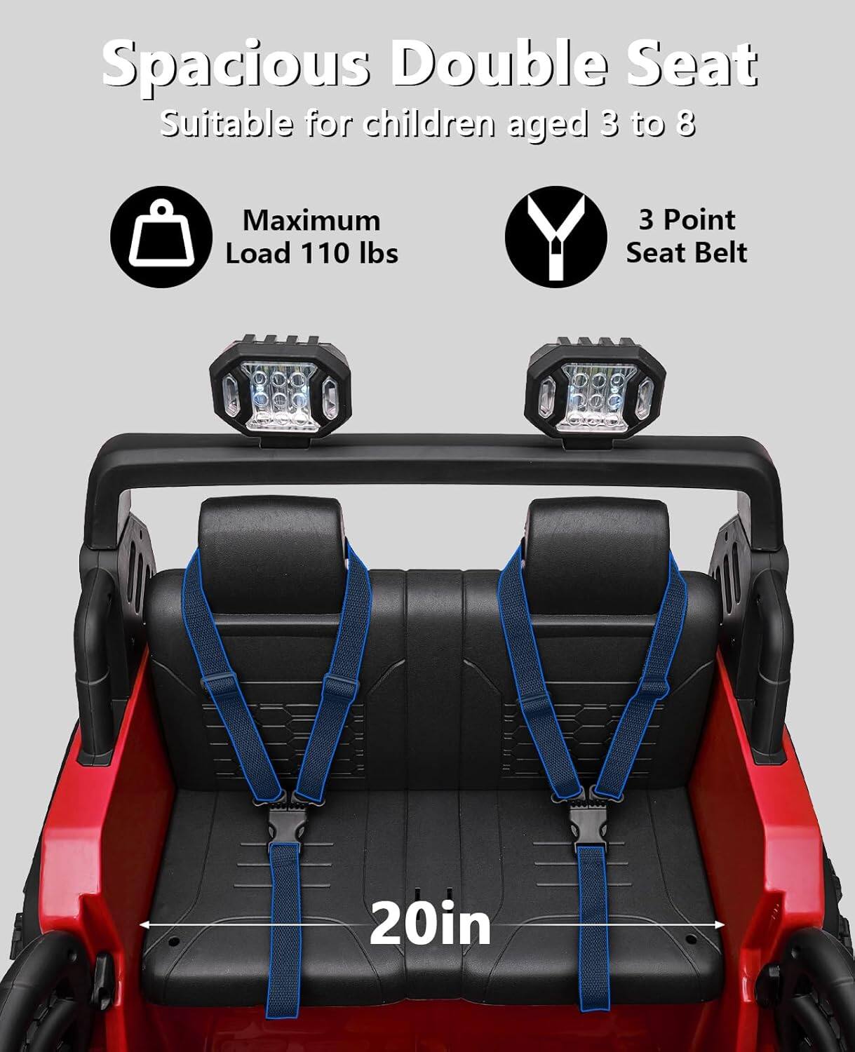 Spacious Double Seat  
Suitable for children aged 3 to 8  

Maximum Load 110 lbs  

3 Point Seat Belt  

20in