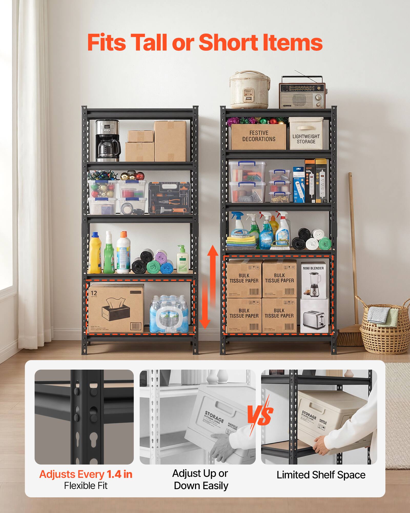 Fits Tall or Short Items

FESTIVE LIGHTWEIGHT DECORATIONS STORAGE

2 FHS E.A MULK BULK TISSUE PAPER

MINI BLENDER

12

BULK TISSUE PAPER

STORAGE

Adjusts Every 1.4 in

Flexible Fit

Adjust Up or Down Easily

Limited Shelf Space