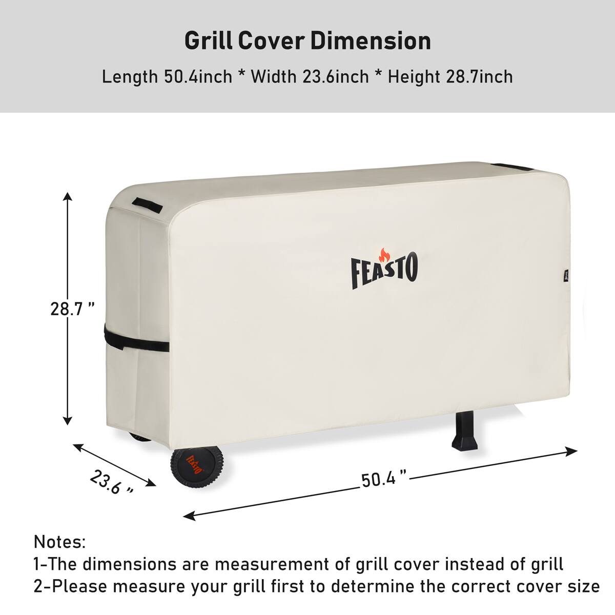 Grill Cover Dimension

Length 50.4inch * Width 23.6inch * Height 28.7inch

Notes:
1- The dimensions are measurement of grill cover instead of grill
2- Please measure your grill first to determine the correct cover size