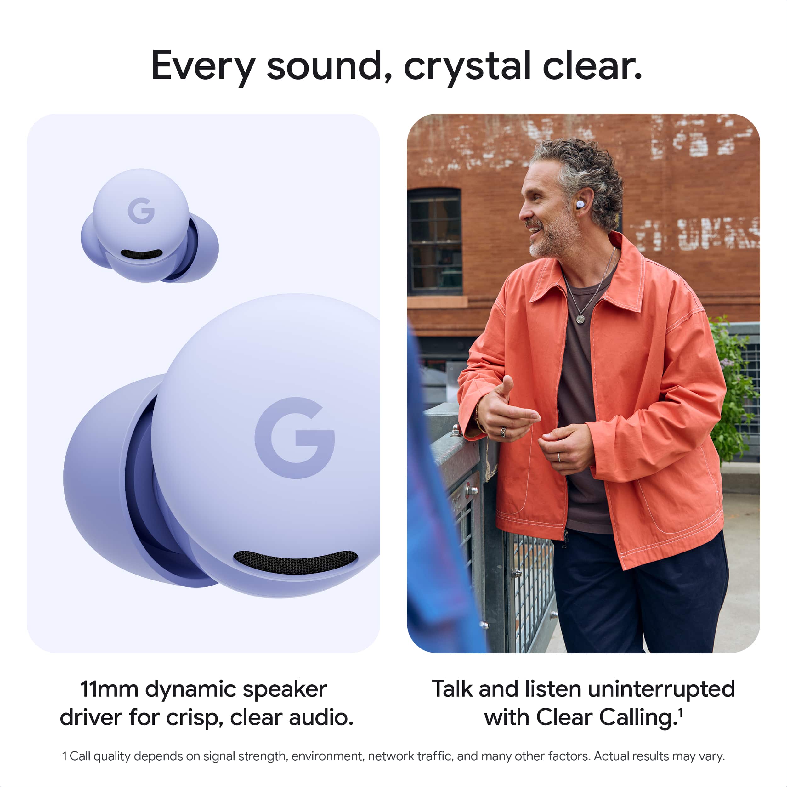 Every sound, crystal clear.
11mm dynamic speaker driver for crisp, clear audio.
Talk and listen uninterrupted with Clear Calling.¹
¹Call quality depends on signal strength, environment, network traffic, and many other factors. Actual results may vary.