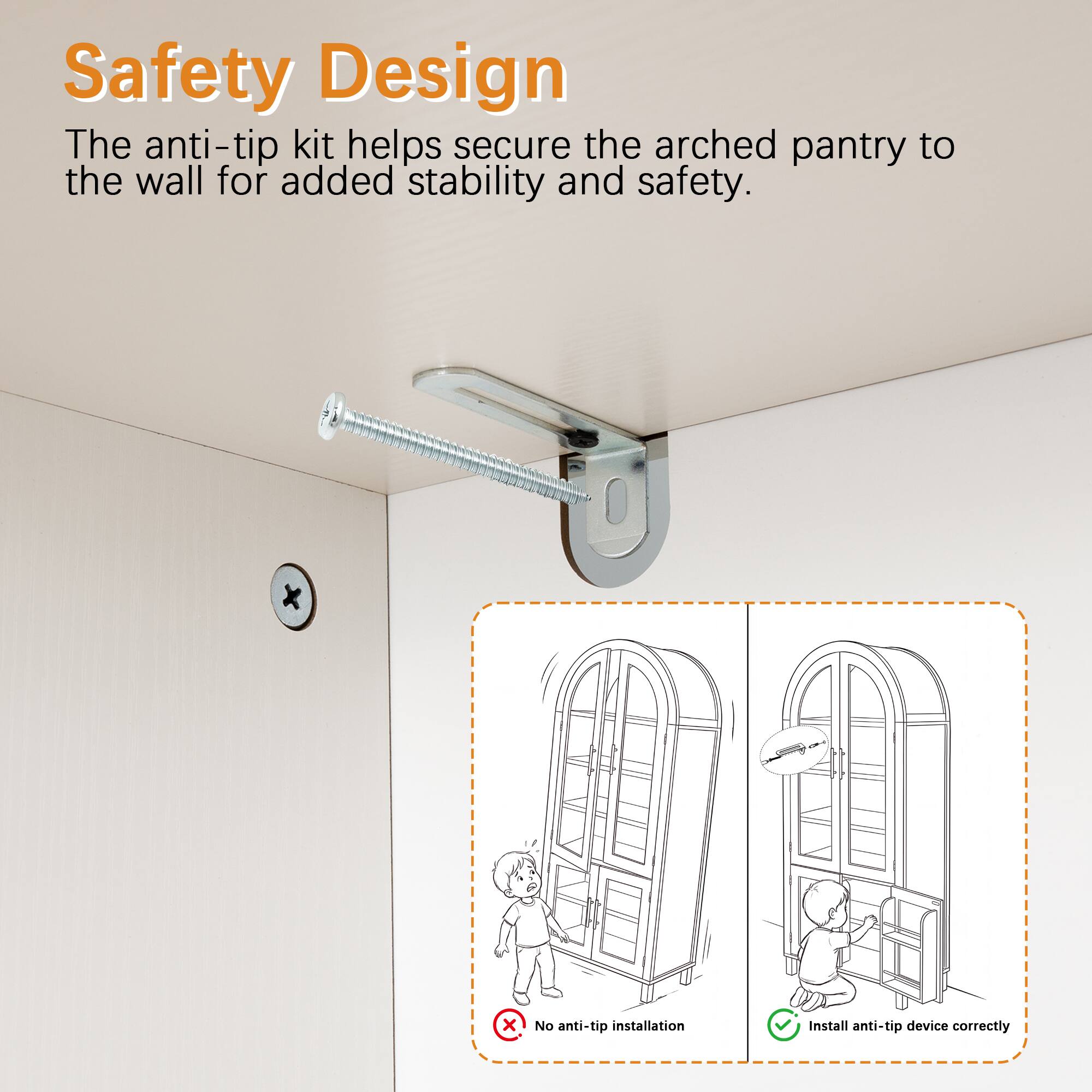 Safety Design  
The anti-tip kit helps secure the arched pantry to the wall for added stability and safety.  

No anti-tip installation  
Install anti-tip device correctly