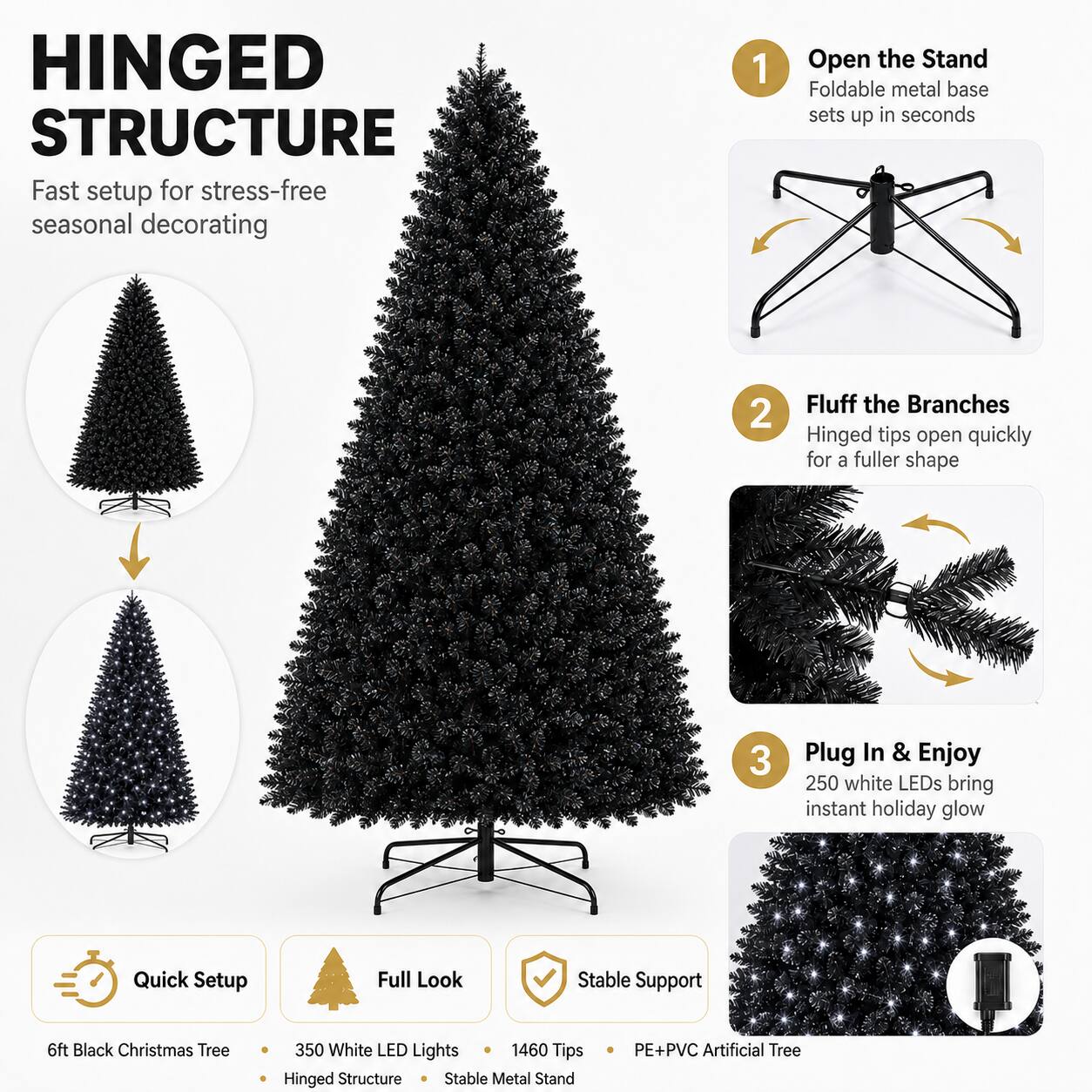 HINGED STRUCTURE  
Fast setup for stress-free seasonal decorating

1. Open the Stand  
Foldable metal base sets up in seconds

2. Fluff the Branches  
Hinged tips open quickly for a fuller shape

3. Plug In & Enjoy  
250 white LEDs bring instant holiday glow

Quick Setup  
Full Look  
Stable Support

6ft Black Christmas Tree  
350 White LED Lights  
1460 Tips  
PE+PVC Artificial Tree  
Hinged Structure  
Stable Metal Stand