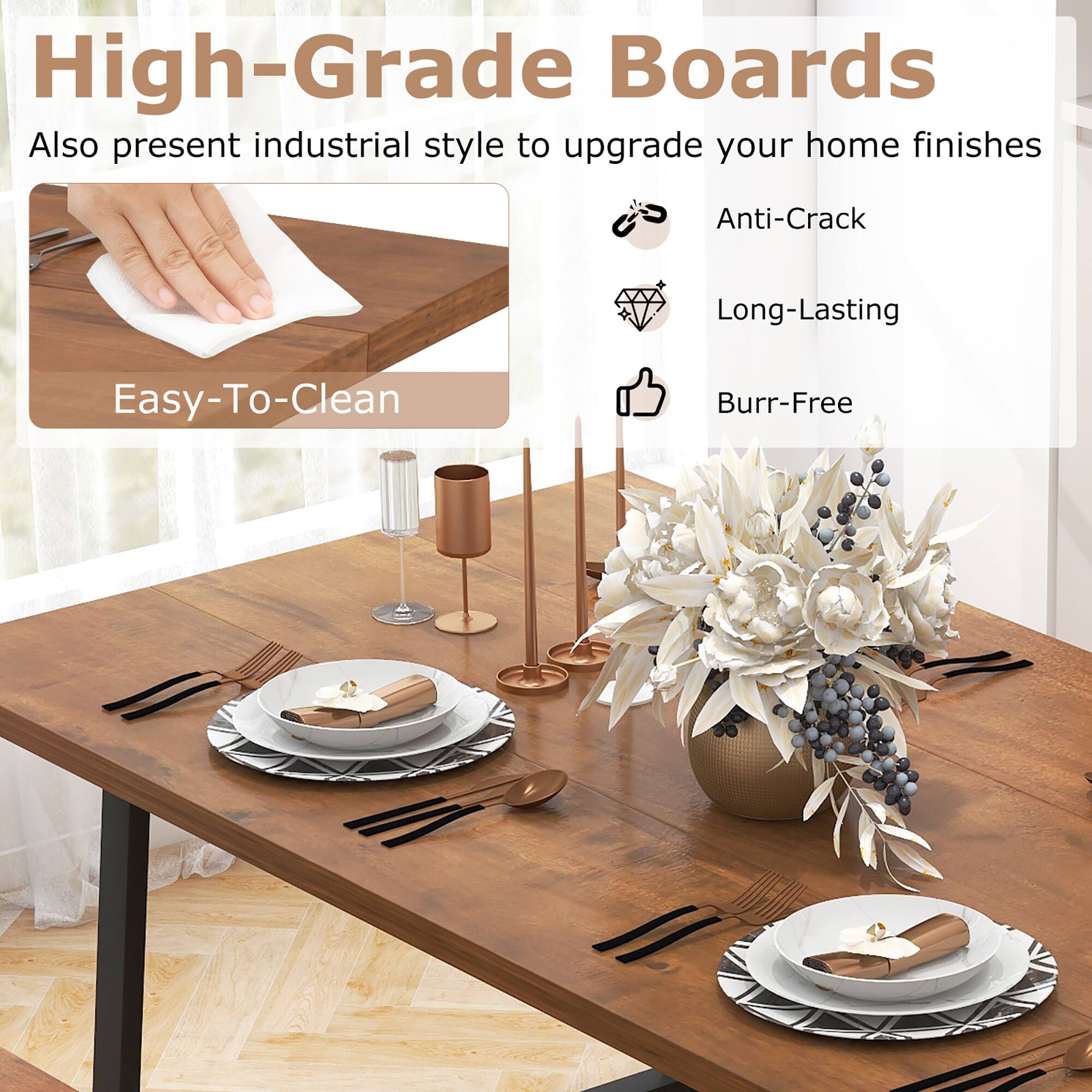 High-Grade Boards

Also present industrial style to upgrade your home finishes

- Easy-To-Clean
- Anti-Crack
- Long-Lasting
- Burr-Free