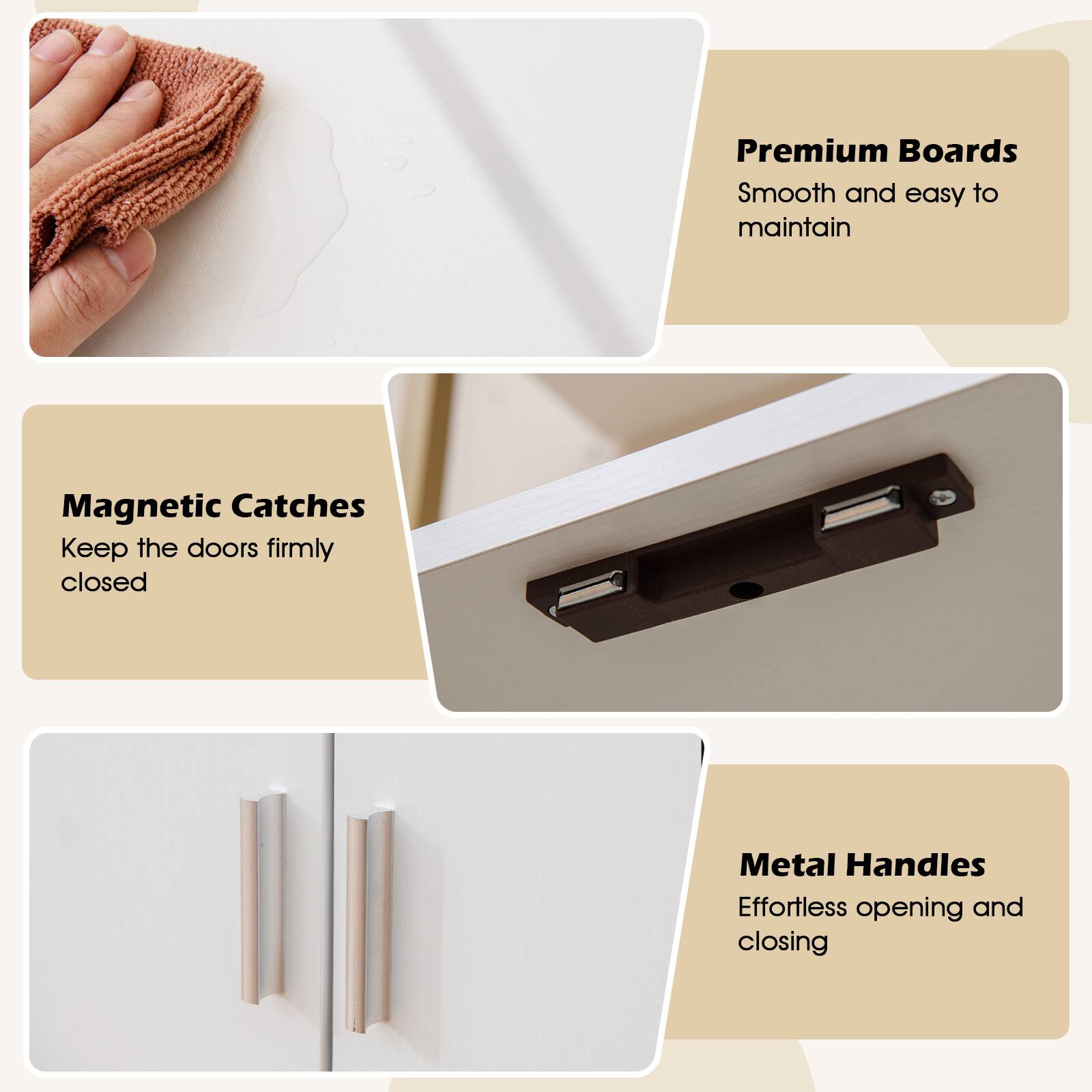 Premium Boards  
Smooth and easy to maintain  

Magnetic Catches  
Keep the doors firmly closed  

Metal Handles  
Effortless opening and closing