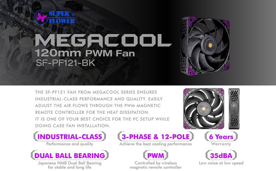 SUPER FLOWER  
MEGACOOL 120mm PWM Fan SF-PF121-BK  

THE SF-PF121 FAN FROM MEGACOOL SERIES ENSURES INDUSTRIAL-CLASS PERFORMANCE AND QUALITY. EASILY ADJUST THE AIR FLOWS THROUGH THE PWM MAGNETIC REMOTE CONTROLLER FOR THE HEAT DISSIPATION. IT IS ONE OF YOUR BEST CHOICE FOR THE PC SETUP WHILE DOING CASE FAN INSTALLATION.  

INDUSTRIAL-CLASS  
Performance and quality  

3-PHASE & 12-POLE  
Achieve the best cooling performance  

DUAL BALL BEARING  
Japanese NMB Dual Ball Bearing for stable and long life  

PWM  
Controlled by wireless magnetic remote controller  

6 Years  
Warranty  

35dBA  
Low noise at low speed