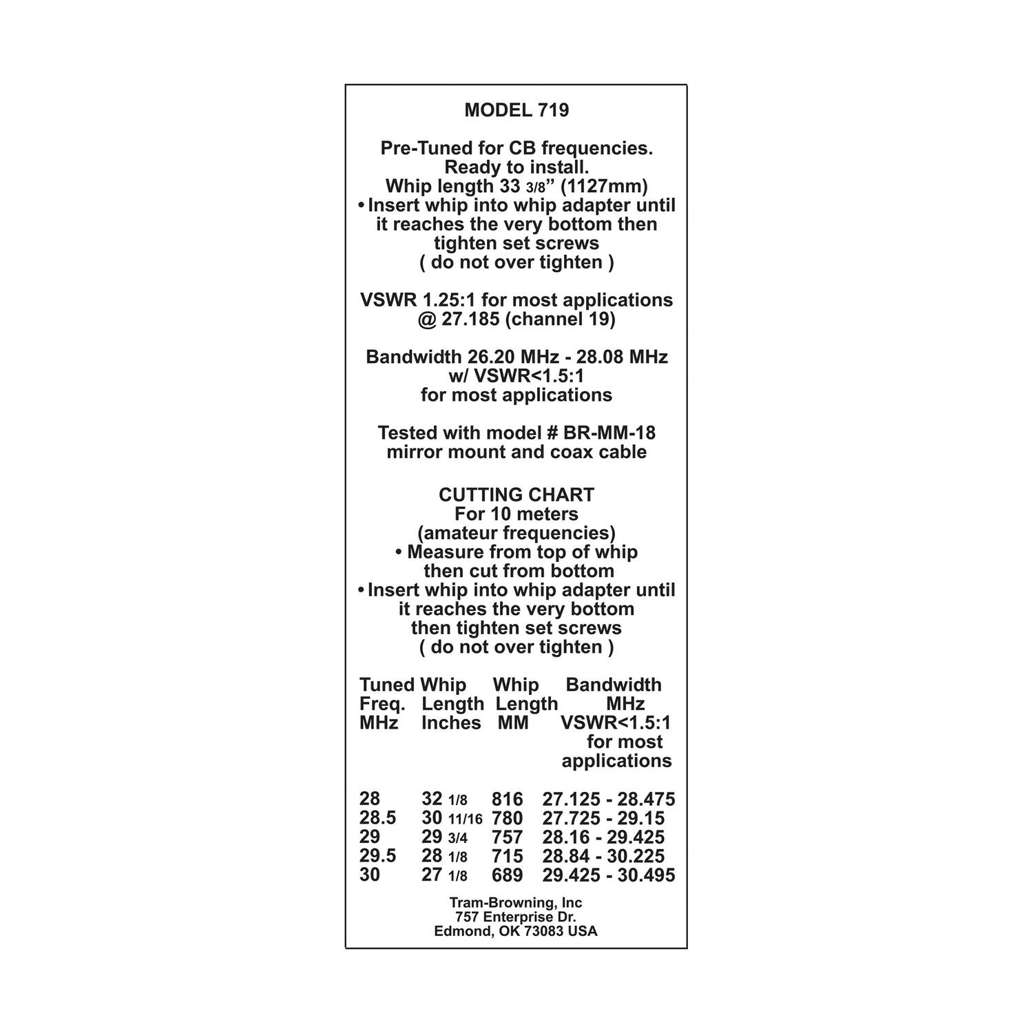 **MODEL 719**

Pre-Tuned for CB frequencies.  
Ready to install.  
Whip length 33 3/8" (1127mm)  
- Insert whip into whip adapter until it reaches the very bottom then tighten set screws (do not over tighten)  
VSWR 1.25:1 for most applications @ 27.185 (channel 19)  
Bandwidth 26.20 MHz - 28.08 MHz w/ VSWR<1.5:1 for most applications  
Tested with model # BR-MM-18 mirror mount and coax cable  

**CUTTING CHART**  
For 10 meters (amateur frequencies)  
- Measure from top of whip then cut from bottom  
- Insert whip into whip adapter until it reaches the very bottom then tighten set screws (do not over tighten)  

| Tuned Whip | Whip Length | Bandwidth MHz | VSWR<1.5:1 for most applications |
|------------|------------|--------------|------------------------------|
| 28         | 32 1/8     | 816          | 27.125 - 2
