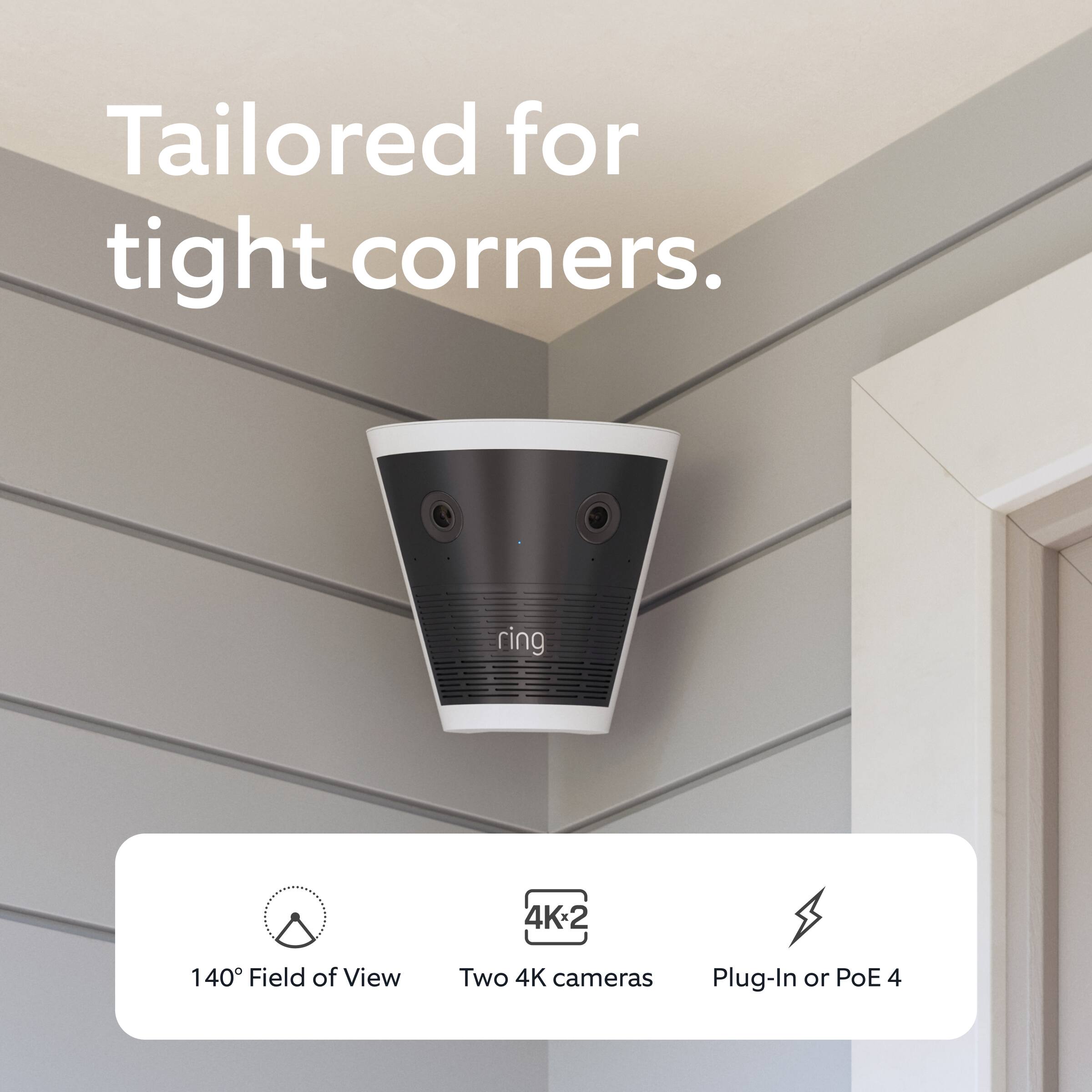 Tailored for tight corners.

- 140° Field of View
- Two 4K cameras
- Plug-In or PoE 4