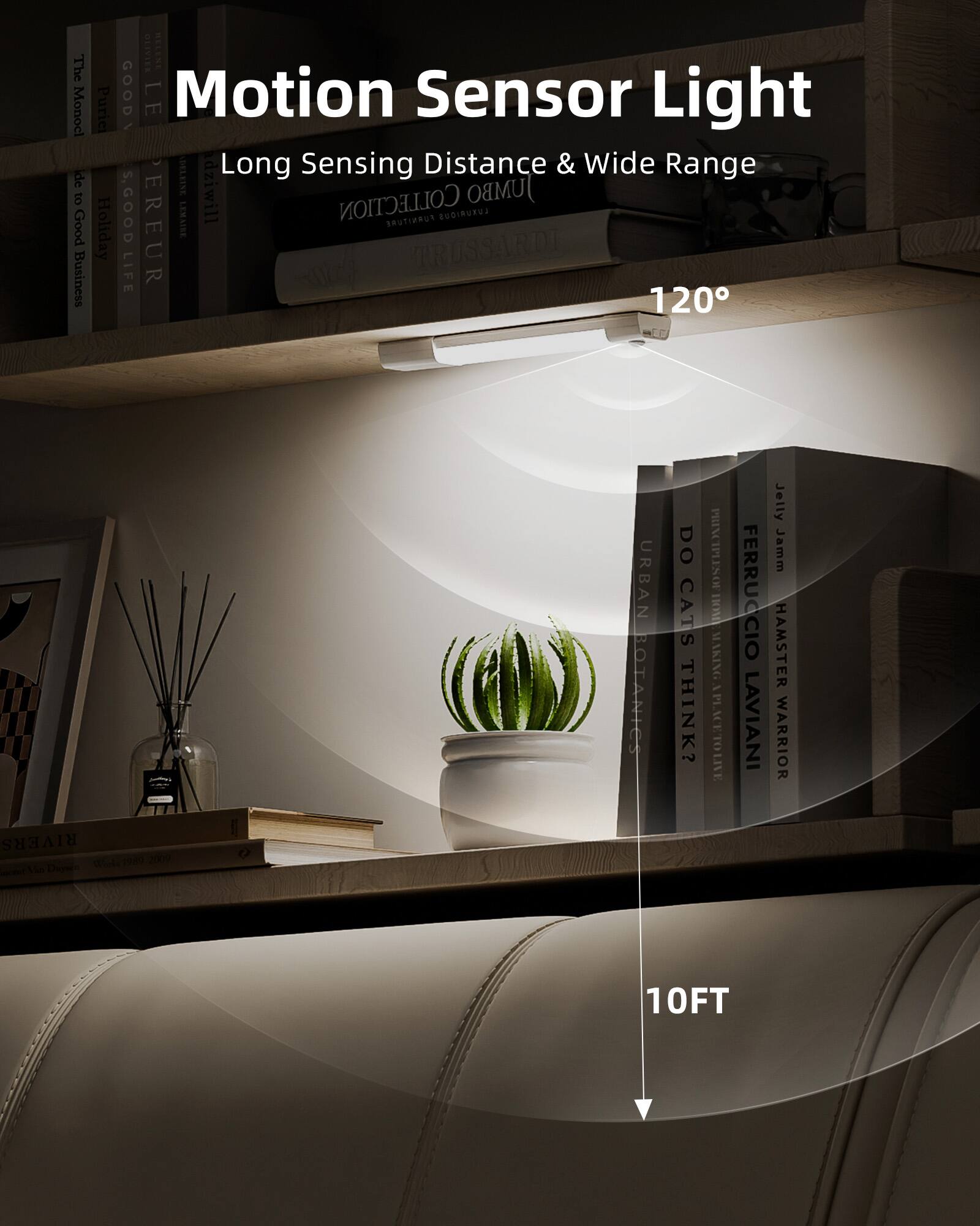 Motion Sensor Light  
Long Sensing Distance & Wide Range  

120°  

10FT  

The Monocle  
Pure  
Good  
Holiday Life  
Good Business  
Collection Furniture  
Jumbo  
Trussardi  
Urban Botanics  
Do Cats Think?  
Ferruccio Laviani  
Jelly Jam  
Hamster Warrior