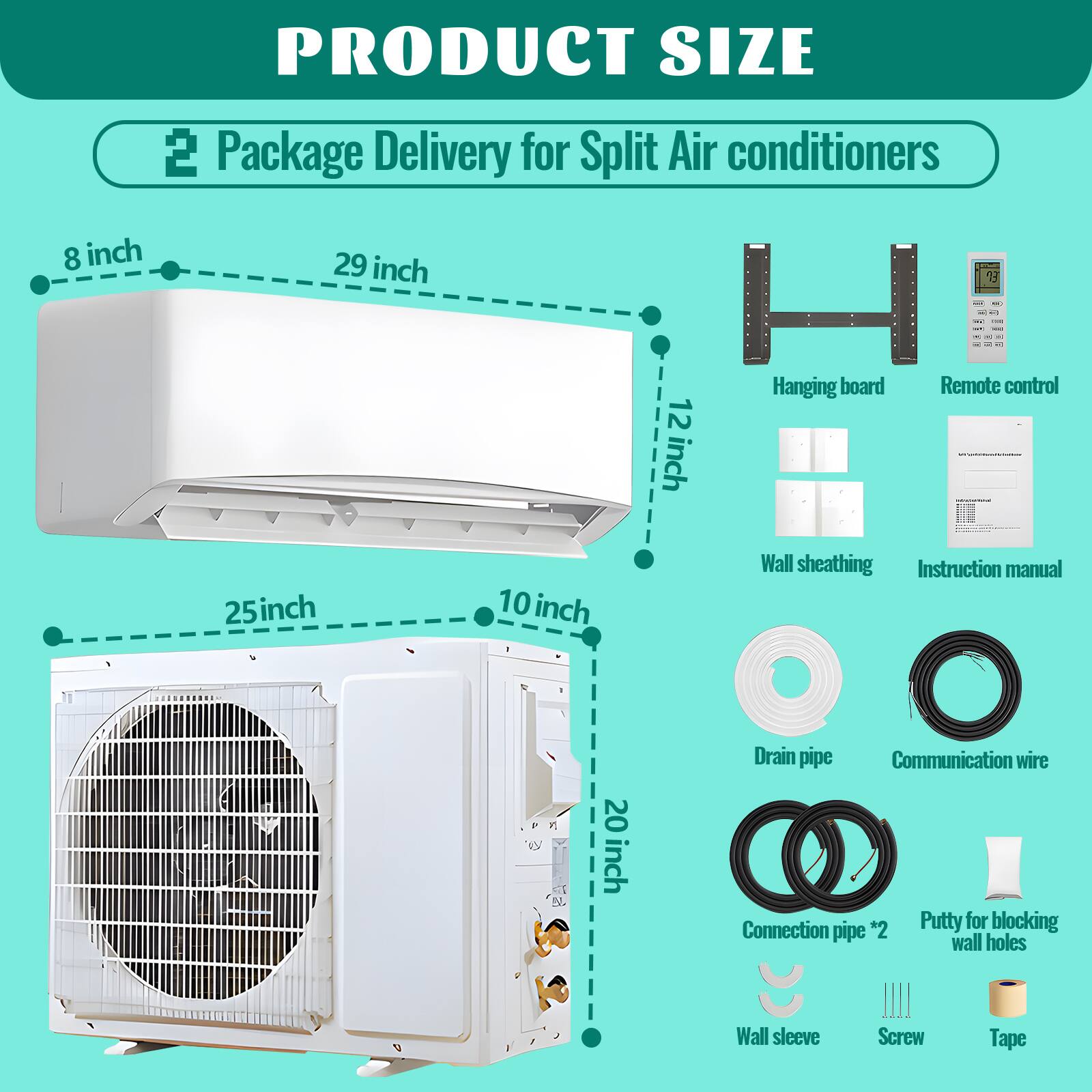 PRODUCT SIZE  
Package Delivery for Split Air conditioners  

- 8 inch  
- 29 inch  
- 12 inch  
- 25 inch  
- 10 inch  
- 20 inch  

Hanging board  
Remote control  
Wall sheathing  
Instruction manual  
Drain pipe  
Communication wire  
Connection pipe *2  
Putty for blocking wall holes  
Wall sleeve  
Screw  
Tape