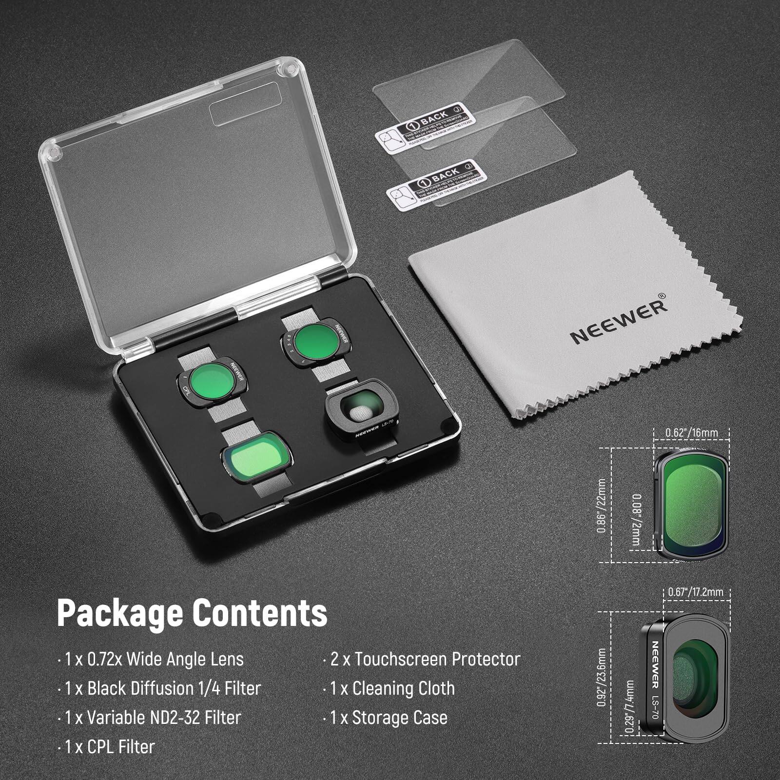a BACK a O BACK NEEWER 0.62*/16mm /22mm 0.86 0.08 /2mm Package Contents 1 X 0.72x Wide Angle Lens 2 X Touchscreen Protector 1 1x X Black Diffusion 1/4 Filter 1 X Cleaning Cloth 1 1x X Variable ND2-32 Filter 1 X Storage Case 1 X CPL Filter 6mm 0.92*/23.6mm 0.29*/7.4mm 0.67*/17.2mm NEEWER L8-70