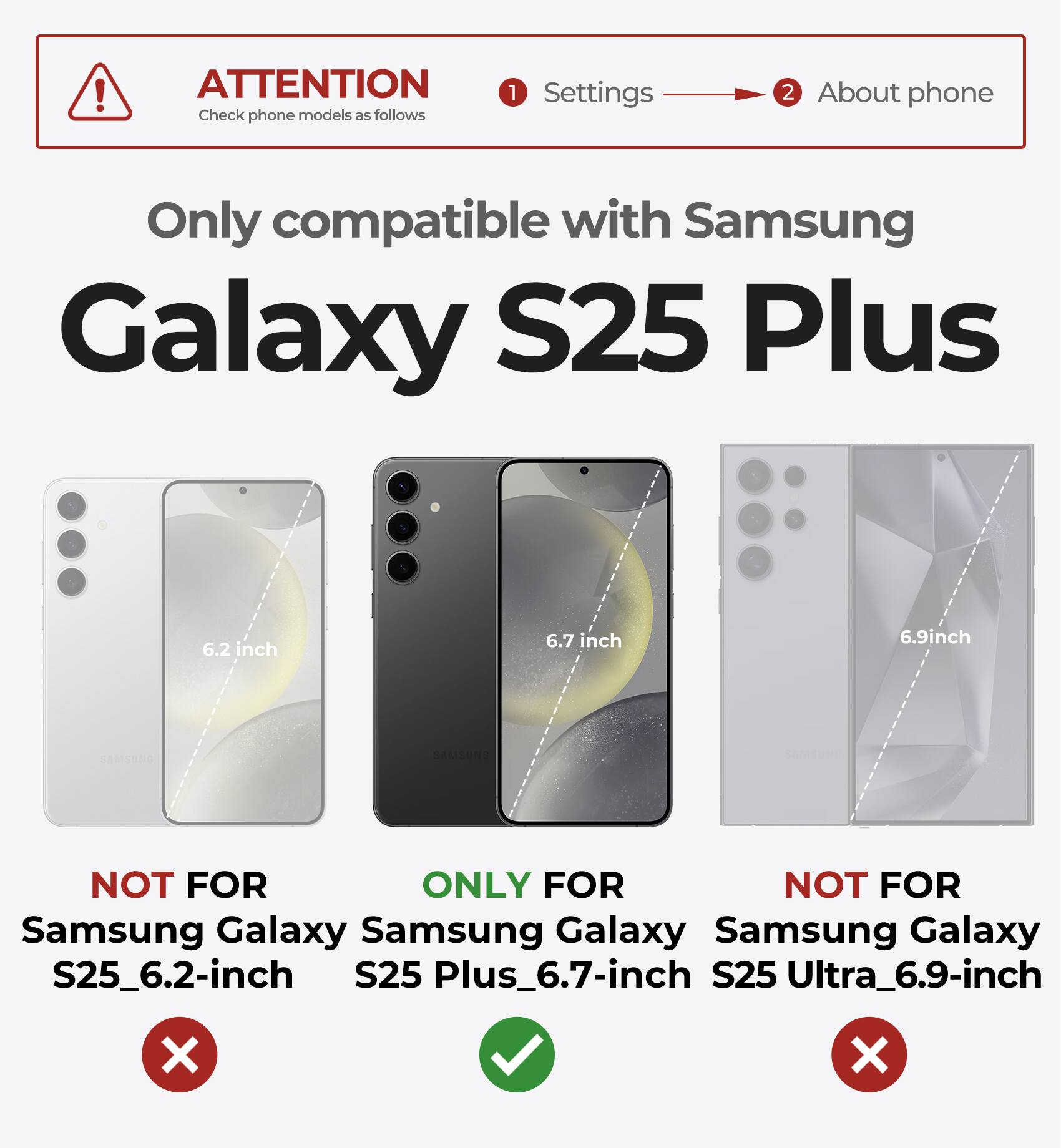 ATTENTION Check phone models as follows 1 Settings 2 About phone Only compatible with Samsung Galaxy S25 Plus 6.2 inch 6.7 inch 6.9inch
NOT FOR Samsung Galaxy S25_6.2-inch X
ONLY FOR Samsung Galaxy S25 Plus_6.7-inch
NOT FOR Samsung Galaxy S25 Ultra_6.9-inch X