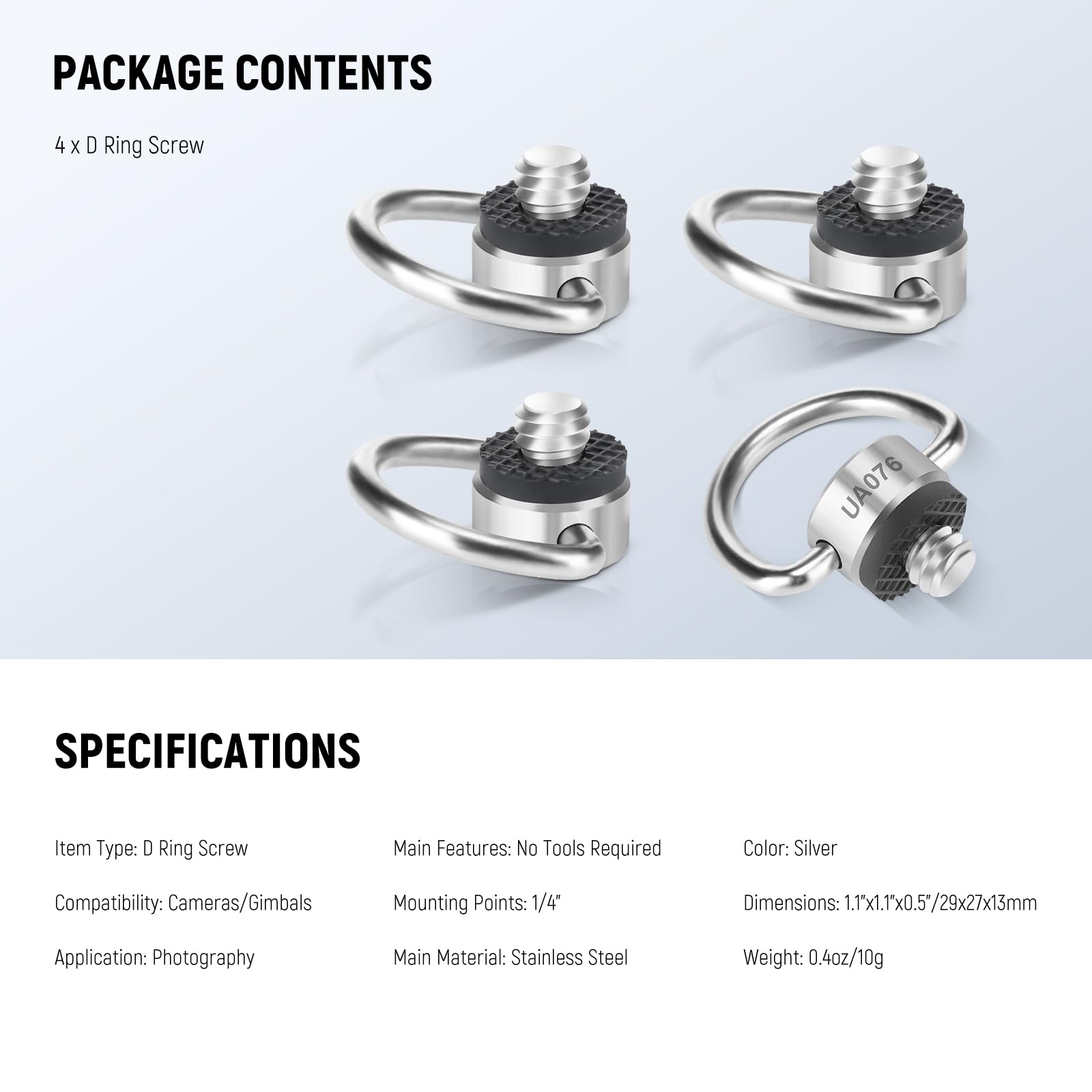 PACKAGE CONTENTS  
4 x D Ring Screw UA076  

SPECIFICATIONS  
Item Type: D Ring Screw  
Main Features: No Tools Required  
Color: Silver  
Compatibility: Cameras/Gimbals  
Mounting Points: 1/4"  
Dimensions: 1.1" x 1.1" x 0.5" / 29x27x13mm  
Application: Photography  
Main Material: Stainless Steel  
Weight: 0.4oz / 10g