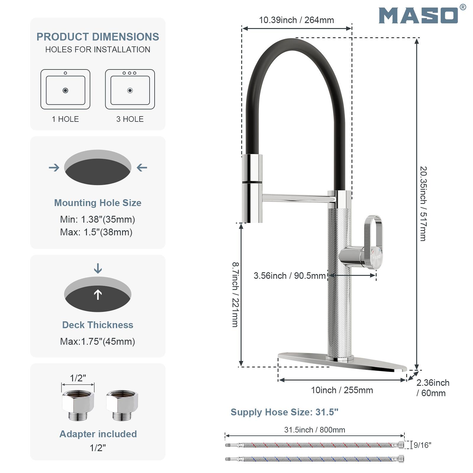 PRODUCT DIMENSIONS  
HOLES FOR INSTALLATION  
10.39inch / 264mm  

1 HOLE  
3 HOLE  

Mounting Hole Size  
Min: 1.38" (35mm)  
Max: 1.5" (38mm)  

Deck Thickness  
Max: 1.75" (45mm)  

Adapter included  
1/2"  

Supply Hose Size: 31.5"  
31.5inch / 800mm  

9/16"